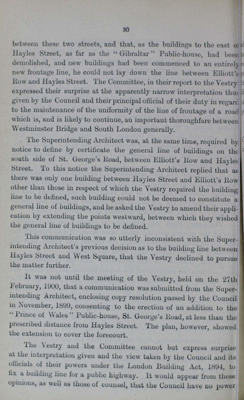 30 between these two streets, and that, as the buildings to tho east o??? Hayles Street, as far as the  Gibraltar Public-house, had been ??? demolished, and new buildings had been commenced to an entirely??? new frontage line, he could not lay down the line between Elliott's Kow and Hayles Street. The Committee, in their report to the Vestry expressed their surprise at the apparently narrow interpretation thus given by the Council and their principal official of their duty in regarc ??? to the maintenance of the uniformity of the line of frontage of a road which is, and is likely to continue, an important thoroughfare between Westminster Bridge and South London generally. The Superintending Architect was, at the same time, required by notice to deline by certilicate the general line of buildings on the south side of St. George's Road, between Elliott's Kow and Hayles Street. To this notice the Superintending Architect replied that as there was only one building between Hayles Street and Elliott's Row other than those in respect of which the Vestry required the building line to be defined, such building could not be deemed to constitute a general line of buildings, and he asked the Vestry to amend their appli cation by extending the points westward, between which they wished the general line of buildings to be defined. This communication was so utterly inconsistent with the Super intending Architect's previous decision as to the building line between Hayles Street and West Square, that the Vestry declined to pursue the matter further. It was not until the meeting of the Vestry, held on tho 27th February, 1900, that a communication was submitted from the Super intending Architect, enclosing copy resolution passed by the Council in November, 1899, consenting to the erection of an addition to the  Prince of Wales Public-house, St. George's Road, at less than the prescribed distance from Hayles Street. The plan, however, showed the extension to cover the forecourt. TheVestry and the Committee cannot but express surprise at the interpretation given and the view taken by the Council and its officials of their powers under the London Building Act, 1894, to fix a building line for a public highway. It would appear from these opinions, as well as those of counsel, that the Council have no power