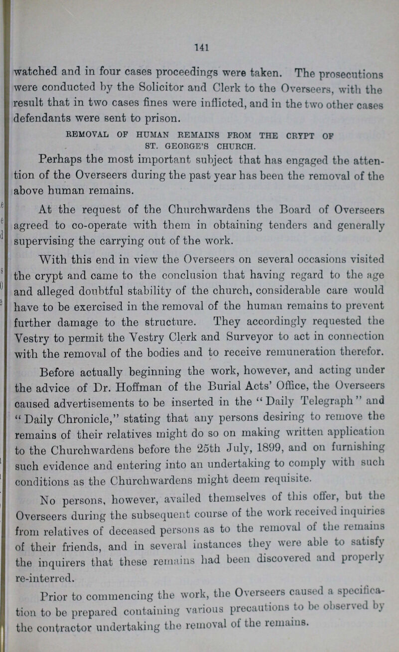 141 watched and in four cases proceedings were taken. The prosecutions were conducted by the Solicitor and Clerk to the Overseers, with the result that in two cases fines were inflicted, and in the two other cases defendants were sent to prison. REMOVAL OF HUMAN REMAINS FROM THE CRYPT OF ST. GEORGE'S CHURCH. Perhaps the most important subject that has engaged the atten tion of the Overseers during the past year has been the removal of the above human remains. At the request of the Churchwardens the Board of Overseers agreed to co-operate with them in obtaining tenders and generally supervising the carrying out of the work. With this end in view the Overseers on several occasions visited the crypt and came to the conclusion that having regard to the age and alleged doubtful stability of the church, considerable care would have to be exercised in the removal of the human remains to prevent further damage to the structure. They accordingly requested the Vestry to permit the Vestry Clerk and Surveyor to act in connection with the removal of the bodies and to receive remuneration therefor. # Before actually beginning the work, however, and acting under the advice of Dr. Hoffman of the Burial Acts' Office, the Overseers caused advertisements to be inserted in the ''Daily Telegraph and Daily Chronicle, stating that any persons desiring to remove the remains of their relatives might do so on making written application to the Churchwardens before the 25th July, 1899, and on furnishing such evidence and entering into an undertaking to comply with such conditions as the Churchwardens might deem requisite. No persons, however, availed themselves of this offer, but the Overseers during the subsequent course of the work received inquiries from relatives of deceased persons as to the removal of the lemains of their friends, and in several instances they were able to satisfy the inquirers that these remains had been discovered and properly re-interred. Prior to commencing the work, the Overseers caused a specifica tion to be prepared containing various precautions to be observed by the contractor undertaking the removal of the remains.