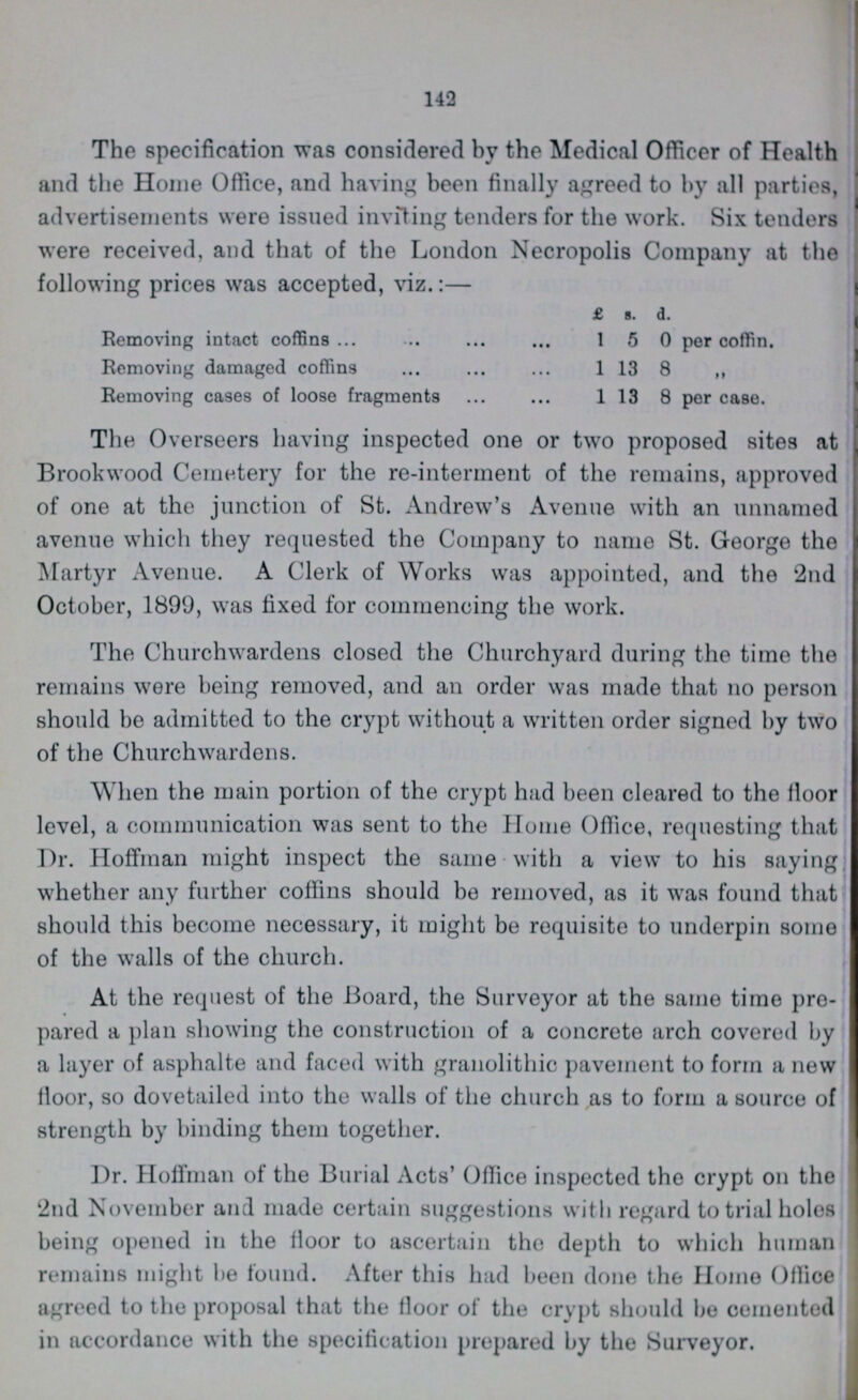 142 The specification was considered by the Medical Officer of Health and the Home Office, and having been finally agreed to by all parties, advertisements were issued inviting tenders for the work. Six tenders were received, and that of the London Necropolis Company at the following prices was accepted, viz.:— £ s. d. Removing intact coffins 1 5 0 per coffin. Removing damaged coffins 1 13 8 Removing cases of loose fragments 1 13 8 per case. The Overseers having inspected one or two proposed sites at Brookwood Cemetery for the re-interment of the remains, approved of one at the junction of St. Andrew's Avenue with an unnamed avenue which they requested the Company to name St. George the Martyr Avenue. A Clerk of Works was appointed, and the 2nd October, 1899, was fixed for commencing the work. The Churchwardens closed the Churchyard during the time the remains were being removed, and an order was made that no person should be admitted to the crypt without a written order signed by two of the Churchwardens. When the main portion of the crypt had been cleared to the floor level, a communication was sent to the Home Office, requesting that Dr. Hoffman might inspect the same with a view to his saying whether any further coffins should be removed, as it was found that should this become necessary, it might be requisite to underpin some of the walls of the church. At the request of the Board, the Surveyor at the same time pre pared a plan showing the construction of a concrete arch covered by a layer of asphalte and faced with granolithic pavement to form a new floor, so dovetailed into the walls of the church as to form a source of strength by binding them together. Dr. Hoffman of the Burial Acts' Office inspected the crypt on the 2nd November and made certain suggestions with regard to trial holes being opened in the floor to ascertain the depth to which human remains might be found. After this had been done the Home Office agreed to the proposal that the floor of the crypt should be cemented in accordance with the specification prepared by the Surveyor.