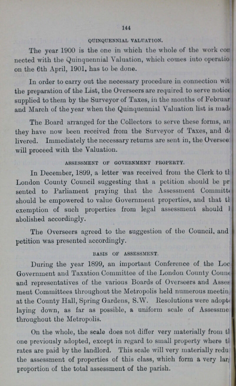 144 QUINQUENNIAL VALUATION. The year 1900 is the one in which the whole of the work con nected with the Quinquennial Valuation, which comes into operation on the 6th April, 1901, has to be done. In order to carry out the necessary procedure in connection with the preparation of the List, the Overseers are required to serve notice supplied to them by the Surveyor of Taxes, in the months of February and March of the year when the Quinquennial Valuation list is made The Board arranged for the Collectors to serve these forms, an they have now been received from the Surveyor of Taxes, and de livered. Immediately the necessary returns are sent in, the Oversee will proceed with the Valuation. ASSESSMENT OF GOVERNMENT PROPERTY. In December, 1899, a letter was received from the Clerk to the London County Council suggesting that a petition should be pre sented to Parliament praying that the Assessment Committee should be empowered to value Government properties, and that the exemption of such properties from legal assessment should I abolished accordingly. The Overseers agreed to the suggestion of the Council, and petition was presented accordingly. BASIS OF ASSESSMENT. During the year 1899, an important Conference of the Loc??? Government and Taxation Committee of the London County Coun??? and representatives of the various Boards of Overseers and Asses ment Committees throughout the Metropolis held numerous meeting at the County Hall, Spring Gardens, S.W. Resolutions were adopted laying down, as far as possible, a uniform scale of Assessment throughout the Metropolis. On the whole, the scale does not differ very materially from the one previously adopted, except in regard to small property where the rates are paid by the landlord. This scale will very materially reduce the assessment of properties of this class, which form a very lar??? proportion of the total assessment of the parish. I