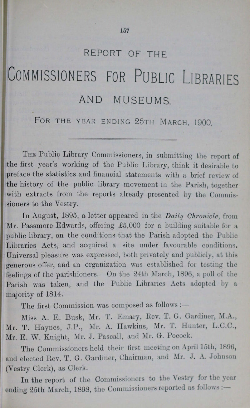 . 157 REPORT OF THE Commissioners for Public Libraries AND MUSEUMS, For the year ending 25th March, 1900. The Public Library Commissioners, in submitting the report of the first year's working of the Public Library, think it desirable to preface the statistics and financial statements with a brief review of the history of the public library movement in the Parish, together with extracts from the reports already presented by the Commis sioners to the Vestry. In August, 1895, a letter appeared in the Daily Chronicle, from Mr. Passmore Edwards, offering £5,000 for a building suitable for a public library, on the conditions that the Parish adopted the Public Libraries Acts, and acquired a site under favourable conditions. Universal pleasure was expressed, both privately and publicly, at this generous offer, and an organization was established for testing the feelings of the parishioners. On the 24th March, 1896, a poll of the Parish was taken, and the Public Libraries Acts adopted by a majority of 1814. The first Commission was composed as follows:— Miss A. E. Busk, Mr. T. Emary, Rev. T. G. Gardiner, M. A., Mr. T. Haynes, J.P., Mr. A. Hawkins, Mr. T. Hunter, L.C.C., Mr. E. W. Knight, Mr. J. Pascall, and Mr. G. Pocock. The Commissioners held their first meeting on April loth, 1896, and elected Rev, T. G. Gardiner, Chairman, and Mr. J. A. Johnson (Vestry Clerk), as Clerk. In the report of the Commissioners to the Vestry for the year ending 25th March, 1898, the Commissioners reported as follows:—