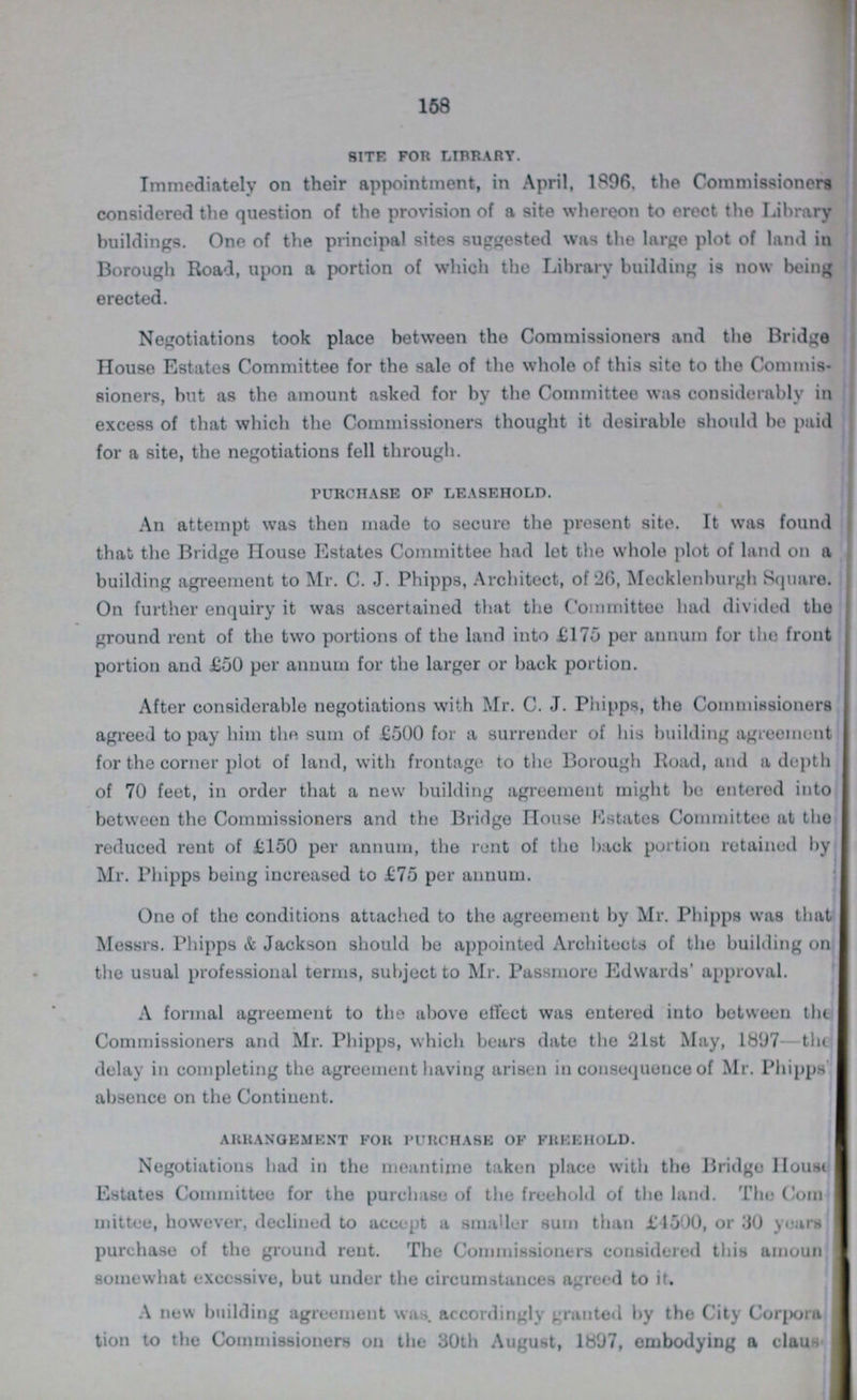 168 site for library. Immediately on their appointment, in April, 1896, the Commissioners considered the question of the provision of a site whereon to erect the Library buildings. One of the principal sites suggested was the large plot of land in Borough Road, upon a portion of which the Library building is now being erected. Negotiations took place between the Commissioners and the Bridge House Estates Committee for the sale of the whole of this site to the Commis sioners, but as the amount asked for by the Committee was considerably in excess of that which the Commissioners thought it desirable should be paid for a site, the negotiations fell through. purchase of leasehold. An attempt was then made to secure the present site. It was found that the Bridge House Estates Committee had let the whole plot of land on a building agreement to Mr. C. J. Phipps, Architect, of 26, Mecklenhurgh Square. On further enquiry it was ascertained that the Committee had divided the ground rent of the two portions of the land into £175 per annum for the front portion and £50 per annum for the larger or back portion. After considerable negotiations with Mr. C. J. Phipps, the Commissioners agreed to pay him tho sum of £500 for a surrender of his building agreement for the corner plot of land, with frontage to the Borough Road, and a depth of 70 feet, in order that a new building agreement might be entered into between the Commissioners and the Bridge House Estates Committee at tho reduced rent of £150 per annum, the rent of tho back portion retained by Mr. Phipps being increased to £75 per annum. One of the conditions attached to the agreement by Mr. Phipps was that Messrs. Phipps & Jackson should be appointed Architects of tho building on the usual professional terms, subject to Mr. Passmore Edwards' approval. A formal agreement to the above effect was entered into between the Commissioners and Mr. Phipps, which bears date the 21st May, 1897—the delay in completing the agreement having arisen in consequence of Mr. Phipps absence on the Continent. arrangement for purchase of freehold. Negotiations had in the meantime taken place with the Bridgo House Estates Committee for the purchase of the freehold of the land. Tho Com mittee, however, declined to accept a smaller sum than £1500, or 30 years purchase of the ground rent. The Commissioners considered this amount somewhat excessive, but under the circumstances agreed to it. A new building agreement was. accordingly granted by the City Corpora tion to the Commissioners on the 30th August, 1897, embodying a clause