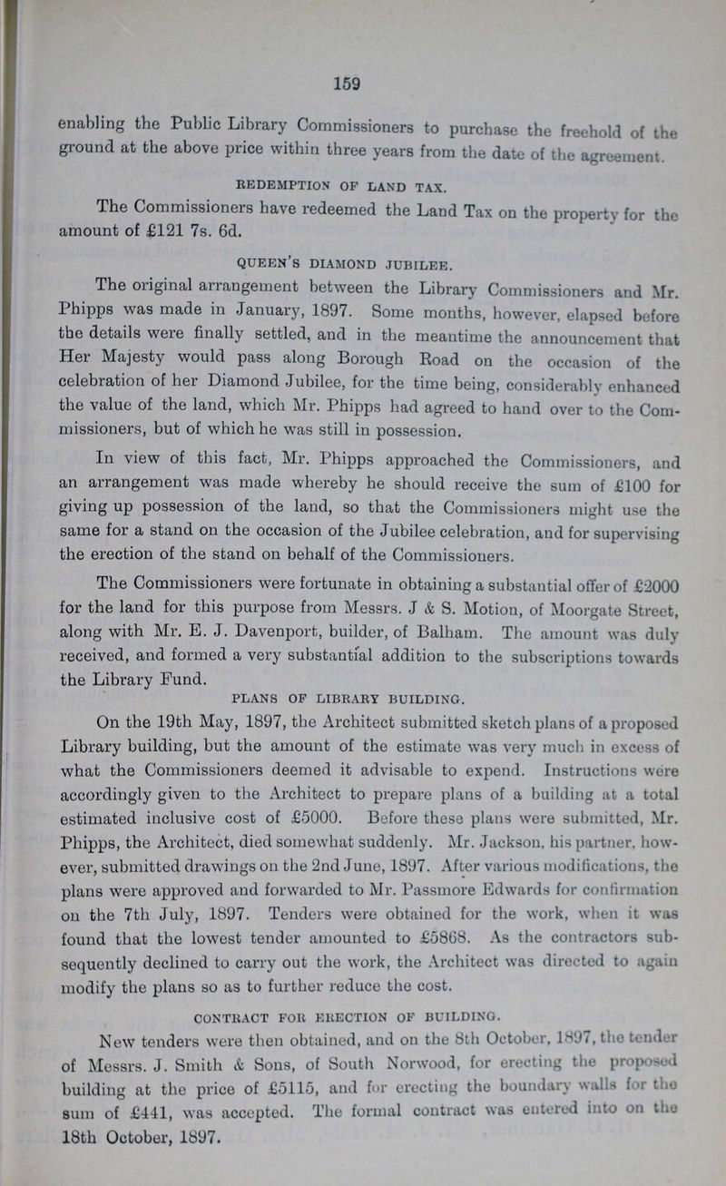 159 enabling the Public Library Commissioners to purchase the freehold of the ground at the above price within three years from the date of the agreement. redemption of land tax. The Commissioners have redeemed the Land Tax on the property for the amount of £121 7s. 6d. queen's diamond jubilee. The original arrangement between the Library Commissioners and Mr. Phipps was made in January, 1897. Some months, however, elapsed before the details were finally settled, and in the meantime the announcement that Her Majesty would pass along Borough Road on the occasion of the celebration of her Diamond Jubilee, for the time being, considerably enhanced the value of the land, which Mr. Phipps had agreed to hand over to the Com missioners, but of which he was still in possession. In view of this fact, Mr. Phipps approached the Commissioners, and an arrangement was made whereby he should receive the sum of £100 for giving up possession of the laud, so that the Commissioners might use the same for a stand on the occasion of the Jubilee celebration, and for supervising the erection of the stand on behalf of the Commissioners. The Commissioners were fortunate in obtaining a substantial offer of £2000 for the land for this purpose from Messrs. J & S. Motion, of Moorgate Street, along with Mr. E.J. Davenport, builder, of Balham. The amount was duly received, and formed a very substantial addition to the subscriptions towards the Library Fund. plans of library building. On the 19th May, 1897, the Architect submitted sketch plans of a proposed Library building, but the amount of the estimate was very much in excess of what the Commissioners deemed it advisable to expend. Instructions were accordingly given to the Architect to prepare plans of a building at a total estimated inclusive cost of £5000. Before these plans were submitted, Mr. Phipps, the Architect, died somewhat suddenly. Mr. Jackson, his partner, how ever, submitted drawings on the 2nd June, 1897. After various modifications, the plans were approved and forwarded to Mr. Passmore Edwards for confirmation on the 7th July, 1897. Tenders were obtained for the work, when it was found that the lowest tender amounted to £5868. As the contractors sub sequently declined to carry out the work, the Architect was directed to again modify the plans so as to further reduce the cost. contract for erection of building. New tenders were then obtained, and on the 8th October, 1897, the tender of Messrs. J. Smith & Sons, of South Norwood, for erecting the proposed building at the price of £5115, and for erecting the boundary walls for the sum of £441, was accepted. The formal contract was entered into on the 18th October, 1897.