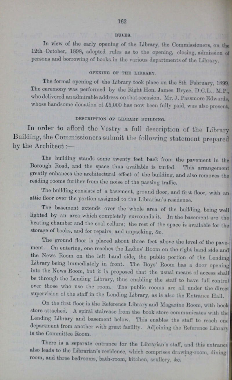 162 RULES. In view of the early opening of the Library, the Commissioners, on the 12th October, 1898, adopted rules as to the opening, closing, admission of persons and borrowing of books in the various departments of the Library. opening of the library. The formal opening of the Library took place on the 8th February, 1899. The ceremony was performed by the Right Hon. James Bryce, D.C.L., M.P., who delivered an admirable address on that occasion. Mr. J. Passmore Edwards, whose handsome donation of £5,000 has now been fully paid, was also present. description of library building. In order to afford the Vestry a full description of the Library Building, the Commissioners submit the following statement prepared by the Architect:— The building stands some twenty feet back from the pavement in the Borough Road, and tho space thus available is turfed. This arrangement greatly enhances the architecture effect of the building, and also removes the reading rooms further from the noise of the passing traffic. The building consists of a basement, ground floor, and first floor, with an attic floor over the portion assigned to the Librarian's residonce. The basement extends over the whole area of the building, being well lighted by an area which completely surrounds it. In tho basement are the heating chamber and the coal cellars; the rest of the space is available for the storage of books, and for repairs, and unpacking, &c. The ground floor is placed about three feet above tho level of the pave ment. On entering, one reaches the Ladies' Room on the right hand side and the News Room on the loft hand side, the public portion of the Lending Library being immediately in front. The Boys' Room has a door opening into the News Room, but it is proposed that tho usual moans of access shall be through the Lending Library, thus enabling the staff to have full control over those who use the room. The public rooms are all under tho direct supervision of the staff in tho Lending Library, as is also the Entrance Hall. On tho first floor is the Reference Library and Magazine Room, with book store attached. A spiral staircase from the book store communicates with the ending Library and basement below. This enables tho stuff to reach one department from another with great facility. Adjoining tho Reference Library is the Committee Room. There is a separate entrance for the Librarian's staff, and this ontrance also leads to the Librarian's residence, which comprises drawing-room, dining room, and three bedrooms, bath-room, kitchen, scullery, &c.