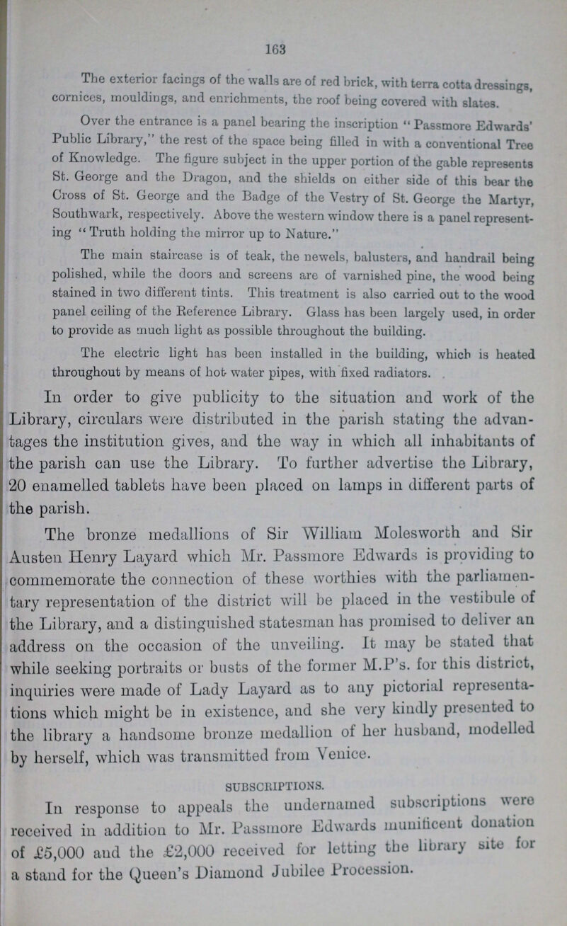 163 The exterior facings of the walls are of red brick, with terra cotta dressings, cornices, mouldings, and enrichments, the roof being covered with slates Over the entrance is a panel bearing the inscription Passmore Edwards' Public Library, the rest of the space being filled in with a conventional Tree of Knowledge. The figure subject in the upper portion of the gable represents St. George and the Dragon, and the shields on either side of this bear the Cross of St. George and the Badge of the Vestry of St. George the Martyr, Southwark, respectively. Above the western window there is a panel represent ing Truth holding the mirror up to Nature. The main staircase is of teak, the newels, balusters, and handrail being polished, while the doors and screens are of varnished pine, the wood being stained in two different tints. This treatment is also carried out to the wood panel ceiling of the Reference Library. Glass has been largely used, in order to provide as much light as possible throughout the building. The electric light has been installed in the building, which is heated throughout by means of hot water pipes, with fixed radiators. In order to give publicity to the situation and work of the Library, circulars were distributed in the parish stating the advan tages the institution gives, and the way in which all inhabitants of the parish can use the Library. To further advertise the Library, 20 enamelled tablets have been placed on lamps in different parts of the parish. The bronze medallions of Sir William Molesworth and Sir Austen Henry Layard which Mr. Passmore Edwards is providing to commemorate the connection of these worthies with the parliamen tary representation of the district will be placed in the vestibule of the Library, and a distinguished statesman has promised to deliver an address on the occasion of the unveiling. It may be stated that while seeking portraits or busts of the former M.P's. for this district, inquiries were made of Lady Layard as to any pictorial representa tions which might be in existence, and she very kindly presented to the library a handsome bronze medallion of her husband, modelled by herself, which was transmitted from Venice. SUBSCRIPTIONS. In response to appeals the undernamed subscriptions were received in addition to Mr. Passmore Edwards munificent donation of £5,000 and the £2,000 received for letting the library site for a stand for the Queen's Diamond Jubilee Procession.