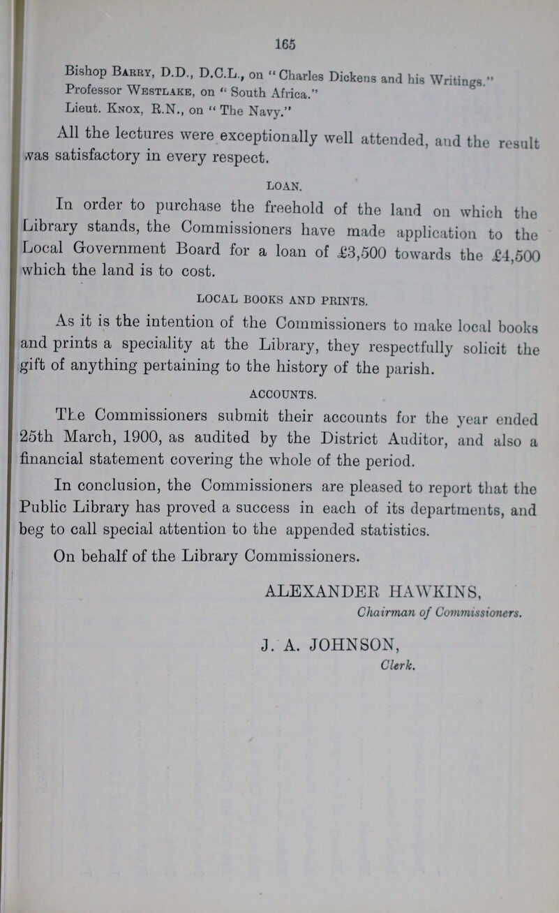 165 Bishop Barry, D.D., D.C.L., on Charles Dickens and his Writings. Professor Westlake, on South Africa. Lieut. Knox. R.N., on The Navy. All the lectures were exceptionally well attended, and the result was satisfactory in every respect. LOAN. In order to purchase the freehold of the land on which the Library stands, the Commissioners have made application to the Local Government Board for a loan of £3,500 towards the £4,500 which the land is to cost. LOCAL BOOKS AND PRINTS. As it is the intention of the Commissioners to make local books and prints a speciality at the Library, they respectfully solicit the gift of anything pertaining to the history of the parish. ACCOUNTS. The Commissioners submit their accounts for the year ended 25th March, 1900, as audited by the District Auditor, and also a financial statement covering the whole of the period. In conclusion, the Commissioners are pleased to report that the Public Library has proved a success in each of its departments, and beg to call special attention to the appended statistics. On behalf of the Library Commissioners. ALEXANDER HAWKINS, Chairman of Commissioners. J. A. JOHNSON, Cltrk.