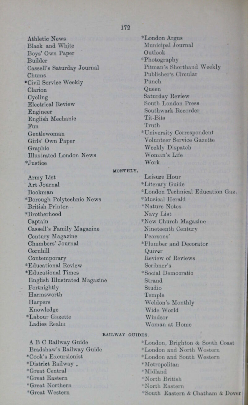172 Athletio News Block and White Boys' Own Paper Builder Cassell's Saturday Journal Chums *Civil Service Weekly Clarion Cycling Electrical Review Engineer English Mechanic Fun Gentlewoman Girls' Own Paper Graphic Illustrated London News *Justice Army List Art Journal Bookman *Borough Polytechnic News British Printer *Brotherhood Captain Cassell's Family Magazine Century Magazine Chambers' Journal Cornhill Contemporary *Educational Review *Educational Times English Illustrated Magazine Fortnightly Harmsworth Harpers Knowledge *Labour Gazette Ladies Realm monthly. *London Argus Municipal Journal Outlook *Photography Pitman's Shorthand Weekly Publisher's Circular Punch Queen Saturday Review South London Press Southwark Recorder Tit-Bits Truth *University Correspondent Volunteer Service Gazette Weekly Dispatch Woman's Life Work Leisure Hour *Literary Guide *London Technical Education Gaz. *Musical Herald *Nature Notes Navy List *New Church Magazine Nineteenth Century Pearsons' *Plumber and Decorator Quiver Review of Reviews Scribner'8 *Social Democratic Strand Studio Temple Weldon's Monthly Wide World Windsor Woman at Home railway guides. ABC Railway Guide Bradshaw's Railway Guide *Cook's Excursionist *District Railway . *Great Central *Great Eastern * Great Northern *Great Western *London, Brighton & South Coast *London and North Wen tern *London and South Western *Metropolitan *Midland *North British *North Eastern *South Eastern & Chatham & Dover