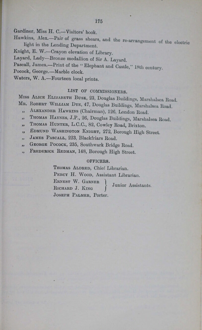 175 Gardiner, Miss H. C.—Visitors' book. Hawkins, Alex.—Pair of grass shears, and the re-arrangement of the electric light in the Lending Department. Knight, B. W.—Crayon elevation of Library. Layard, Lady—Bronze medallion of Sir A. Layard. Pascall, James.—Print of the Elephant and Castle, 18th century. Pocock, George.—Marble clock. Waters, W. A.—Fourteen local prints. LIST OF COMMISSIONERS. Miss Alice Elizabeth Busk, 23, Douglas Buildings, Marshalsea Road. Mr. Robert William Dye, 47, Douglas Buildings, Marshalsea Road. „ Alexander Hawkins (Chairman), 126, London Road. „ Thomas Haynes, J.P., 26, Douglas Buildings, Marshalsea Road. „ Thomas Hunter, L.C.C., 82, Cowley Road, Brixton. „ Edmund Washington Knight, 272, Borough High Street. „ James Pascall, 223, Blackfriars Road. „ George Pocock, 235, Southwark Bridge Road. ,, Frederick Redman, 148, Borough High Street. OFFICERS. Thomas Aldred, Chief Librarian. Percy H. Wood, Assistant. Librarian. Ernest W. Garner Richard J. King Joseph Palmer, Porter. Junior Assistants.