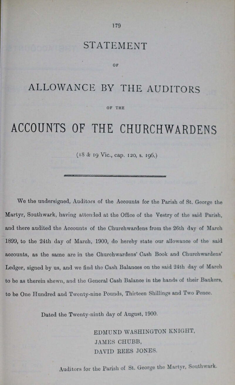 179 STATEMENT OF ALLOWANCE BY THE AUDITORS OF THE ACCOUNTS OF THE CHURCHWARDENS (18 & 19 Vic., cap. 120, s. 196.) We the undersigned, Auditors of the Accounts for the Parish of St. George the Martyr, Southwark, having attended at the Office of the Vestry of the said Parish, and there audited the Accounts of the Churchwardens from the 26th day of March 1899, to the 24th day of March, 1900, do hereby state our allowance of the said accounts, as the same are in the Churchwardens' Cash Book and Churchwardens' Ledger, signed by us, and we find the Cash Balances on the said 24th day of March to be as therein shewn, and the General Cash Balance in the hands of their Bankers, to be One Hundred and Twenty-nine Pounds, Thirteen Shillings and Two Pence. Dated the Twenty-ninth day of August, 1900. EDMUND WASHINGTON KNIGHT, JAMES CHUBB, DAVID REES JONES. Auditors for the Parish of St. George the Martyr, South wark.