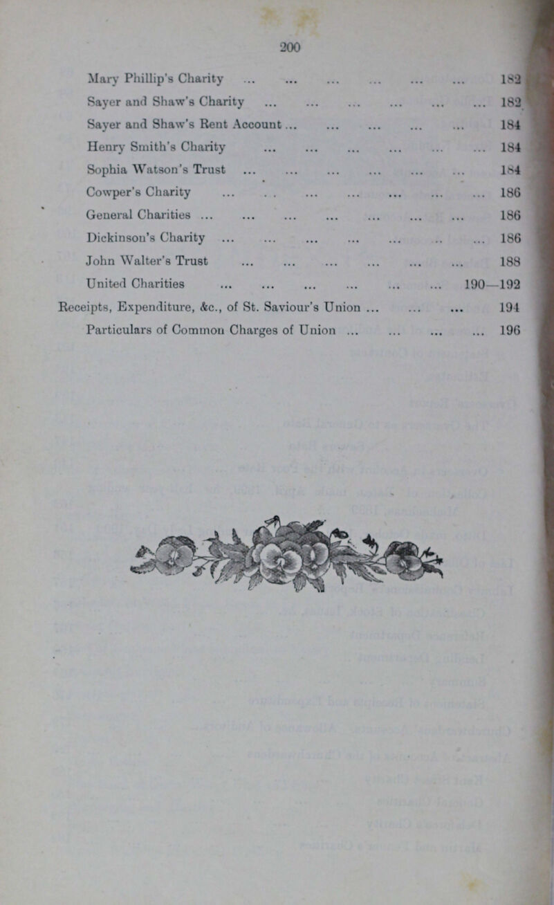 200 Mary Phillip's Charity 182 Sayer and Shaw's Charity 182 Sayer and Shaw's Rent Account 184 Henry Smith's Charity 184 Sophia Watson's Trust 184 Cowper's Charity 186 General Charities 186 Dickinson's Charity 186 John Walter's Trust 188 United Charities 190—192 Receipts, Expenditure, &c., of St. Saviour's Union 194 Particulars of Common Charges of Union 196