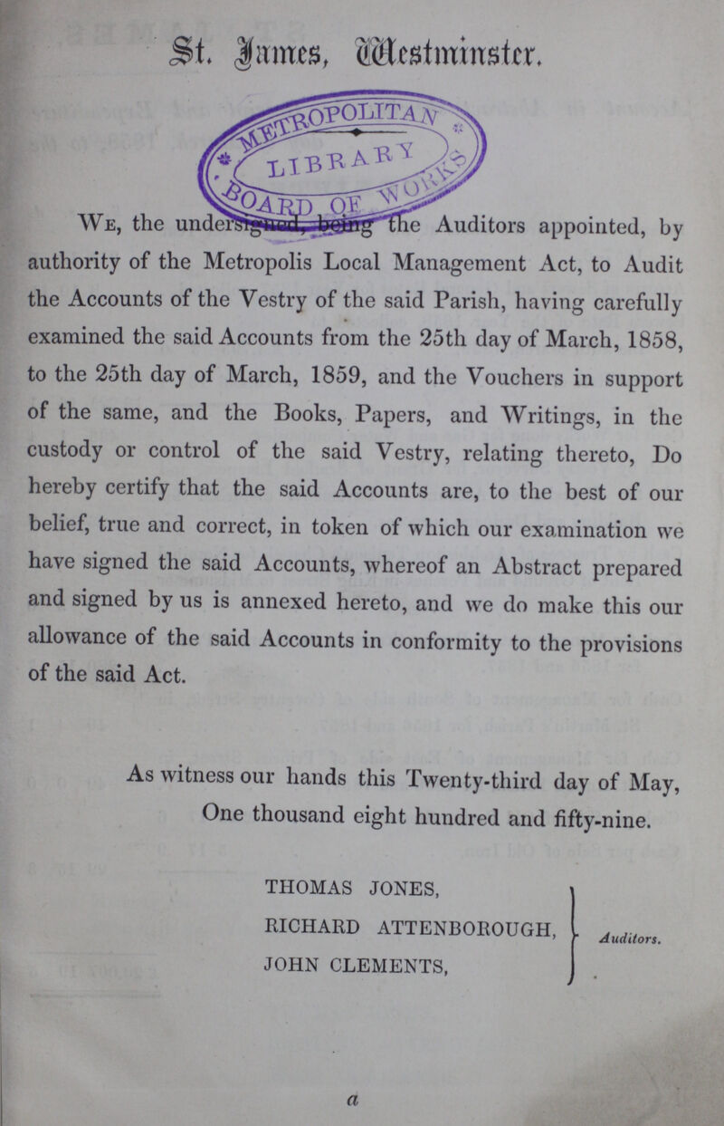 St. $!imcs, Westminster. We, the undrersigned, being Auditors appointed, by authority of the Metropolis Local Management Act, to Audit the Accounts of the Vestry of the said Parish, having carefully examined the said Accounts from the 25th day of March, 1858, to the 25th day of March, 1859, and the Vouchers in support of the same, and the Books, Papers, and Writings, in the custody or control of the said Vestry, relating thereto, Do hereby certify that the said Accounts are, to the best of our belief, true and correct, in token of which our examination we have signed the said Accounts, whereof an Abstract prepared and signed by us is annexed hereto, and we do make this our allowance of the said Accounts in conformity to the provisions of the said Act. As witness our hands this Twenty-third day of May, One thousand eight hundred and fifty-nine. THOMAS JONES, RICHARD ATTENBOROUGH, . Auditor. JOHN CLEMENTS, a