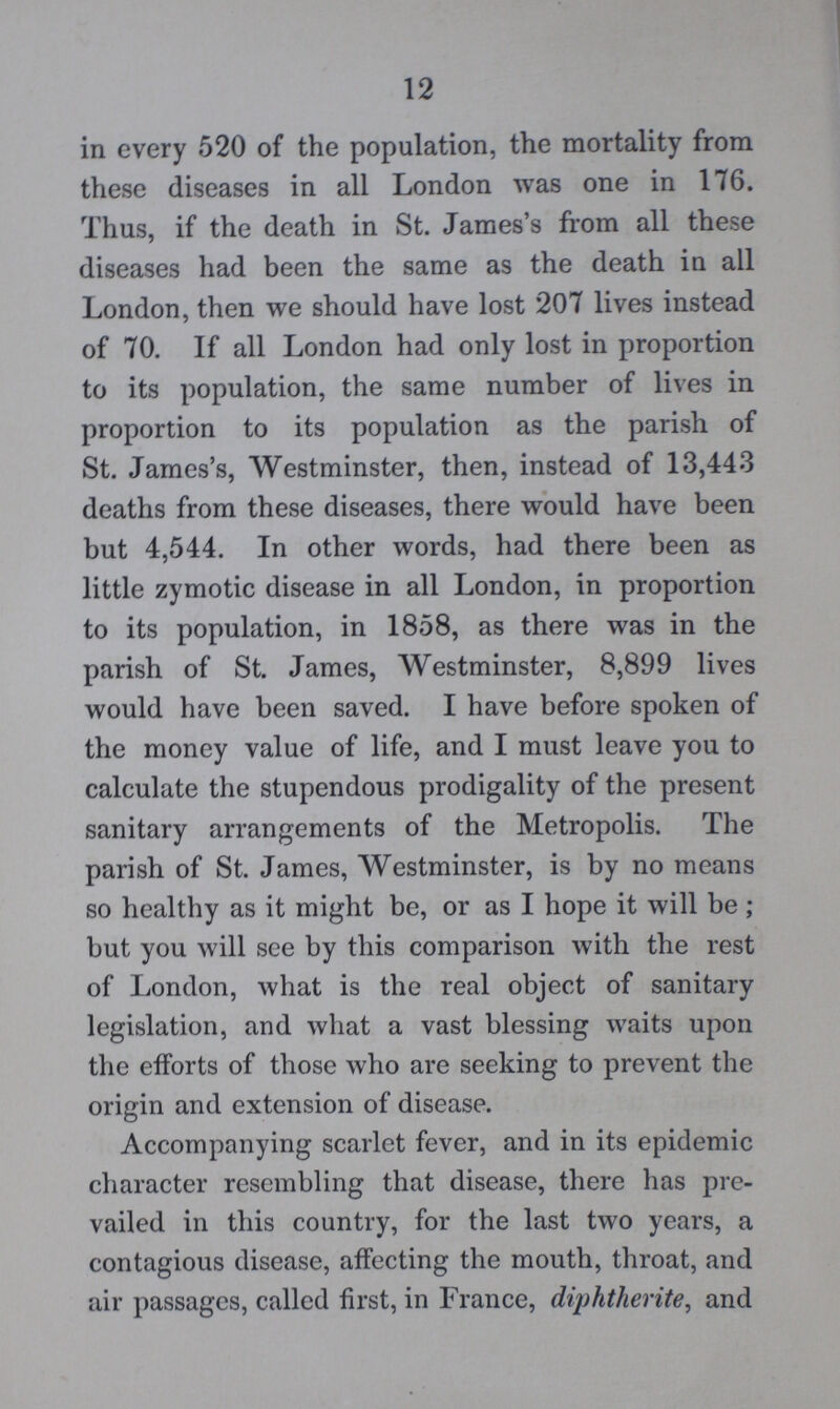 12 in every 520 of the population, the mortality from these diseases in all London was one in 176. Thus, if the death in St. James's from all these diseases had been the same as the death in all London, then we should have lost 207 lives instead of 70. If all London had only lost in proportion to its population, the same number of lives in proportion to its population as the parish of St. James's, Westminster, then, instead of 13,443 deaths from these diseases, there would have been but 4,544. In other words, had there been as little zymotic disease in all London, in proportion to its population, in 1858, as there was in the parish of St. James, Westminster, 8,899 lives would have been saved. I have before spoken of the money value of life, and I must leave you to calculate the stupendous prodigality of the present sanitary arrangements of the Metropolis. The parish of St. James, Westminster, is by no means so healthy as it might be, or as I hope it will be ; but you will see by this comparison with the rest of London, what is the real object of sanitary legislation, and what a vast blessing waits upon the efforts of those who are seeking to prevent the origin and extension of disease. Accompanying scarlet fever, and in its epidemic character resembling that disease, there has pre vailed in this country, for the last two years, a contagious disease, affecting the mouth, throat, and air passages, called first, in France, diphtherite, and