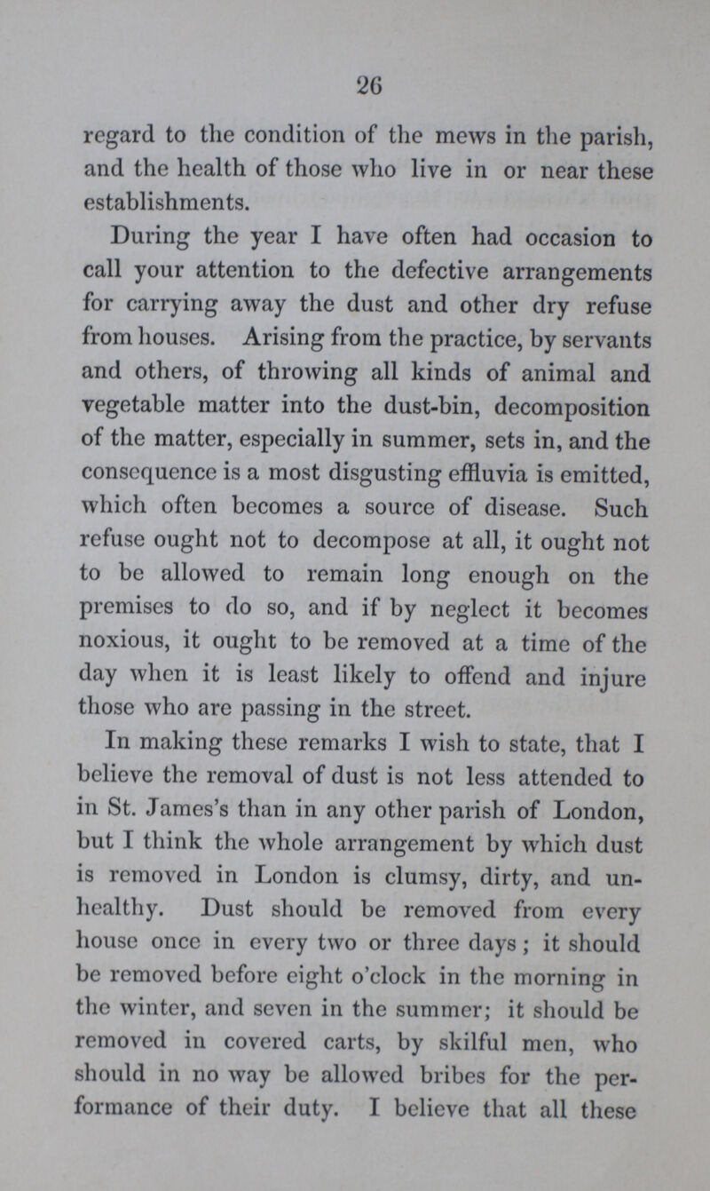 26 regard to the condition of the mews in the parish, and the health of those who live in or near these establishments. During the year I have often had occasion to call your attention to the defective arrangements for carrying away the dust and other dry refuse from houses. Arising from the practice, by servants and others, of throwing all kinds of animal and vegetable matter into the dust-bin, decomposition of the matter, especially in summer, sets in, and the consequence is a most disgusting effluvia is emitted, which often becomes a source of disease. Such refuse ought not to decompose at all, it ought not to be allowed to remain long enough on the premises to do so, and if by neglect it becomes noxious, it ought to be removed at a time of the day when it is least likely to offend and injure those who are passing in the street. In making these remarks I wish to state, that I believe the removal of dust is not less attended to in St. James's than in any other parish of London, but I think the whole arrangement by which dust is removed in London is clumsy, dirty, and un healthy. Dust should be removed from every house once in every two or three days; it should be removed before eight o'clock in the morning in the winter, and seven in the summer; it should be removed in covered carts, by skilful men, who should in no way be allowed bribes for the per formance of their duty. I believe that all these