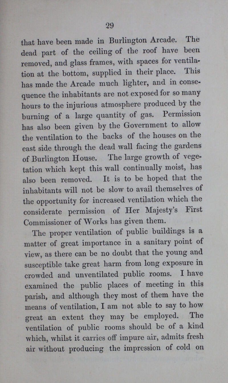 29 that have been made in Burlington Arcade. The dead part of the ceiling of the roof have been removed, and glass frames, with spaces for ventila tion at the bottom, supplied in their place. This has made the Arcade much lighter, and in conse quence the inhabitants are not exposed for so many hours to the injurious atmosphere produced by the burning of a large quantity of gas. Permission has also been given by the Government to allow the ventilation to the backs of the houses on the east side through the dead wall facing the gardens of Burlington House. The large growth of vege tation which kept this wall continually moist, has also been removed. It is to be hoped that the inhabitants will not be slow to avail themselves of the opportunity for increased ventilation which the considerate permission of Her Majesty's First Commissioner of Works has given them. The proper ventilation of public buildings is a matter of great importance in a sanitary point of view, as there can be no doubt that the young and susceptible take great harm from long exposure in crowded and unventilated public rooms. I have examined the public places of meeting in this parish, and although they most of them have the means of ventilation, I am not able to say to how great an extent they may be employed. The ventilation of public rooms should be of a kind which, whilst it carries off impure air, admits fresh air without producing the impression of cold on