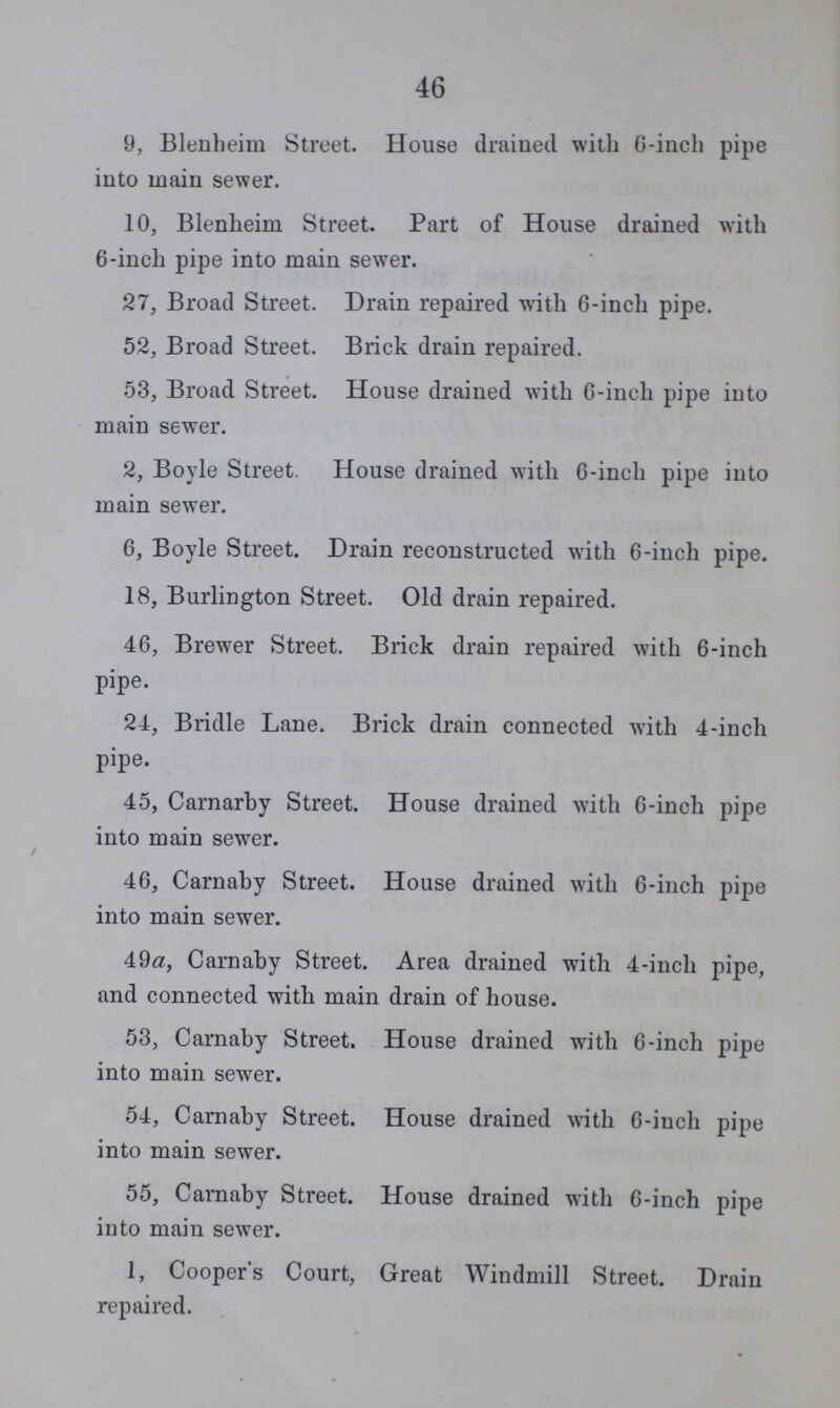 46 9, Blenheim Street. House drained with 6-inch pipe into main sewer. 10, Blenheim Street. Part of House drained with 6-inch pipe into main sewer. 27, Broad Street. Drain repaired with 6-inch pipe. 52, Broad Street. Brick drain repaired. 53, Broad Street. House drained with 6-inch pipe into main sewer. 2, Boyle Street. House drained with 6-inch pipe into main sewer. 6, Boyle Street. Drain reconstructed with 6-inch pipe. 18, Burlington Street. Old drain repaired. 46, Brewer Street. Brick drain repaired with 6-inch pipe. 24, Bridle Lane. Brick drain connected with 4-inch pipe. 45, Carnarby Street. House drained with 6-inch pipe into main sewer. 46, Carnaby Street. House drained with 6-inch pipe into main sewer. 49a, Carnaby Street. Area drained with 4-inch pipe, and connected witli main drain of house. 53, Carnaby Street. House drained with 6-inch pipe into main sewer. 54, Carnaby Street. House drained with 6-inch pipe into main sewer. 55, Carnaby Street. House drained with 6-inch pipe into main sewer. 1, Cooper's Court, Great Windmill Street. Drain repaired.