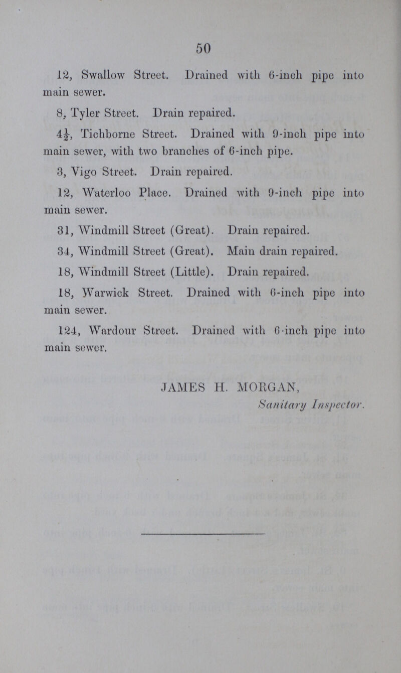 50 12, Swallow Street. Drained with 6-inch pipe into main sewer. 8, Tyler Street. Drain repaired. Tichborne Street. Drained with 9-inch pipe into main sewer, with two branches of 6-inch pipe. 3, Vigo Street. Drain repaired. 12, Waterloo Place. Drained with 9-inch pipe into main sewer. 31, Windmill Street (Great). Drain repaired. 34, Windmill Street (Great). Main drain repaired. 18, Windmill Street (Little). Drain repaired. 18, Warwick Street. Drained with 6-inch pipe into main sewer. 124, Wardour Street. Drained with 6-inch pipe into main sewer. JAMES H. MORGAN, Sanitary Inspector.