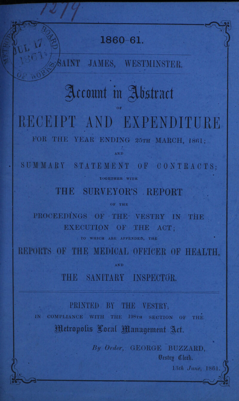 1273 1860-61. SAINT JAMES, WESTMINSTER. Account in Abstract OF RECEIPT AND EXPENDITURE FOR THE YEAR ENDING 25th MARCH, 186l; AND SUMMARY STATEMENT OF CONTRACTS; TOGETHER WITH THE SURVEYOR'S REPORT OF THE PROCEEDINGS OF THE VESTRY IN THE EXECUTION OF THE ACT; TO WHICH ABE APPENDED, THE REPORTS OF THE MEDICAL OFFICER OF HEALTH, AND THE SANITARY INSPECTOR. PRINTED BY THE VESTRY, in compliance with the 198TH section of the Metropolis Local Management Act. By Order, GEORGE BUZZARD, Vestry Clerk. 13th June, 1861.