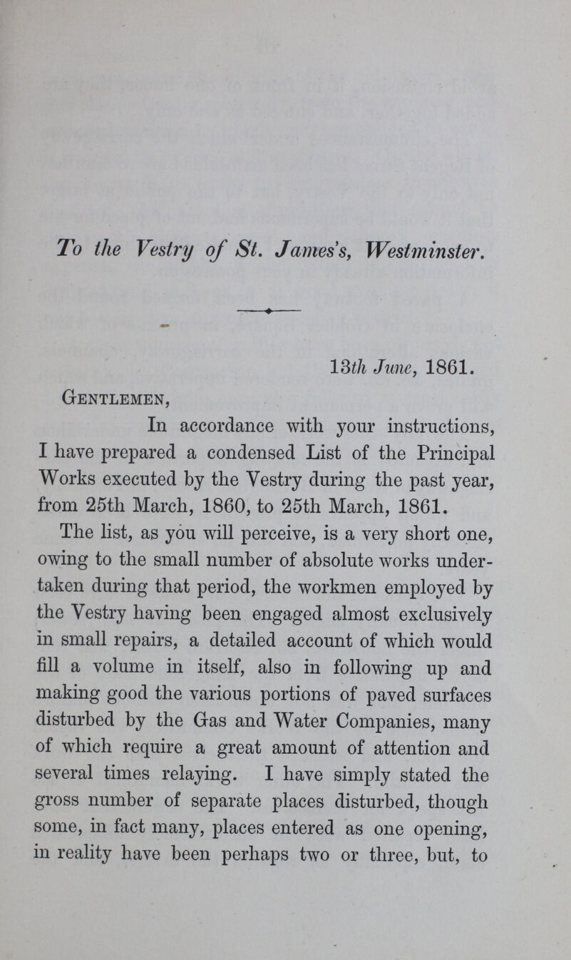 To the Vestry of St. James's, Westminster. 13th June, 1861. Gentlemen, In accordance with your instructions, I have prepared a condensed List of the Principal Works executed by the Vestry during the past year, from 25th March, 1860, to 25th March, 1861. The list, as you will perceive, is a very short one, owing to the small number of absolute works under taken during that period, the workmen employed by the Vestry having been engaged almost exclusively in small repairs, a detailed account of which would fill a volume in itself, also in following up and making good the various portions of paved surfaces disturbed by the Gas and Water Companies, many of which require a great amount of attention and several times relaying. I have simply stated the gross number of separate places disturbed, though some, in fact many, places entered as one opening, in reality have been perhaps two or three, but, to