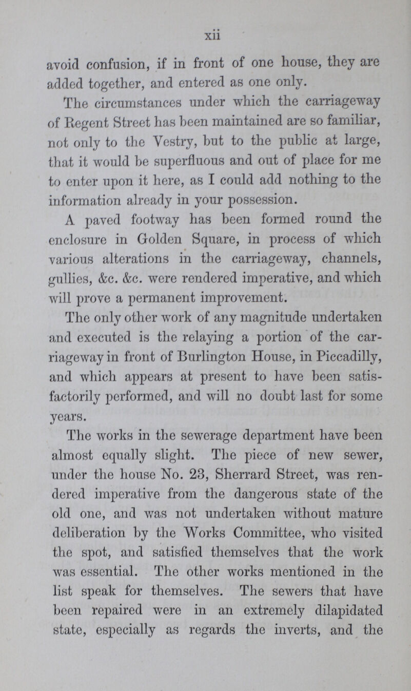 xii avoid confusion, if in front of one house, they are added together, and entered as one only. The circumstances under which the carriageway of Regent Street has been maintained are so familiar, not only to the Vestry, but to the public at large, that it would be superfluous and out of place for me to enter upon it here, as I could add nothing to the information already in your possession. A paved footway has been formed round the enclosure in Golden Square, in process of which various alterations in the carriageway, channels, gullies, &c. &c. were rendered imperative, and which will prove a permanent improvement. The only other work of any magnitude undertaken and executed is the relaying a portion of the car riageway in front of Burlington House, in Piccadilly, and which appears at present to have been satis factorily performed, and will no doubt last for some years. The works in the sewerage department have been almost equally slight. The piece of new sewer, under the house No. 23, Sherrard Street, was ren dered imperative from the dangerous state of the old one, and was not undertaken without mature deliberation by the Works Committee, who visited the spot, and satisfied themselves that the work was essential. The other works mentioned in the list speak for themselves. The sewers that have been repaired were in an extremely dilapidated state, especially as regards the inverts, and the