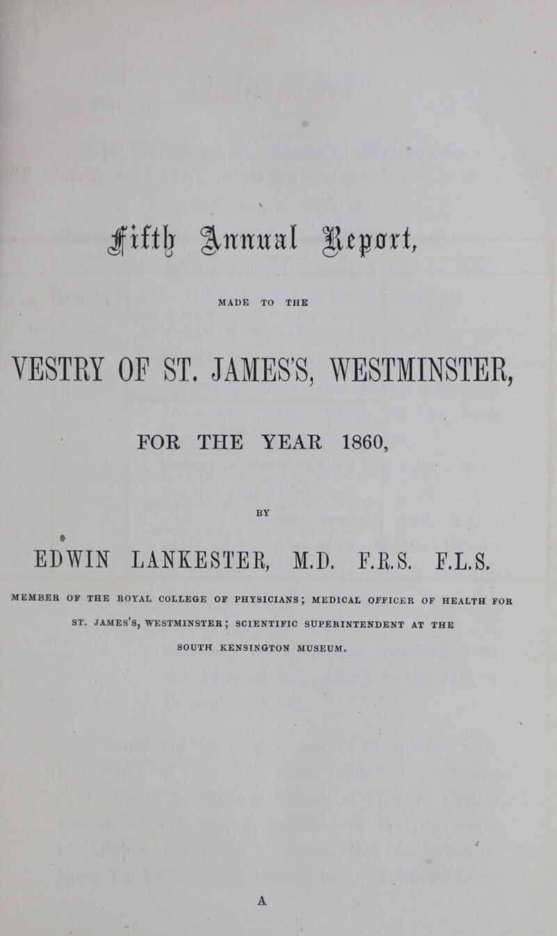 Fifth Annual Report, MADE TO THE VESTRY OF ST. JAMES'S, WESTMINSTER, / FOR THE YEAR 1860, BY EDWIN LANKESTER, M.D. F.R.S. F.L.S. MEMBER OF THE ROYAL COLLEGE OF PHYSICIANS; MEDICAL OFFICER OF HEALTH FOR ST. JAMES'S, WESTMINSTER; SCIENTIFIC SUPERINTENDENT AT THE SOUTH KENSINGTON MUSEUM. A