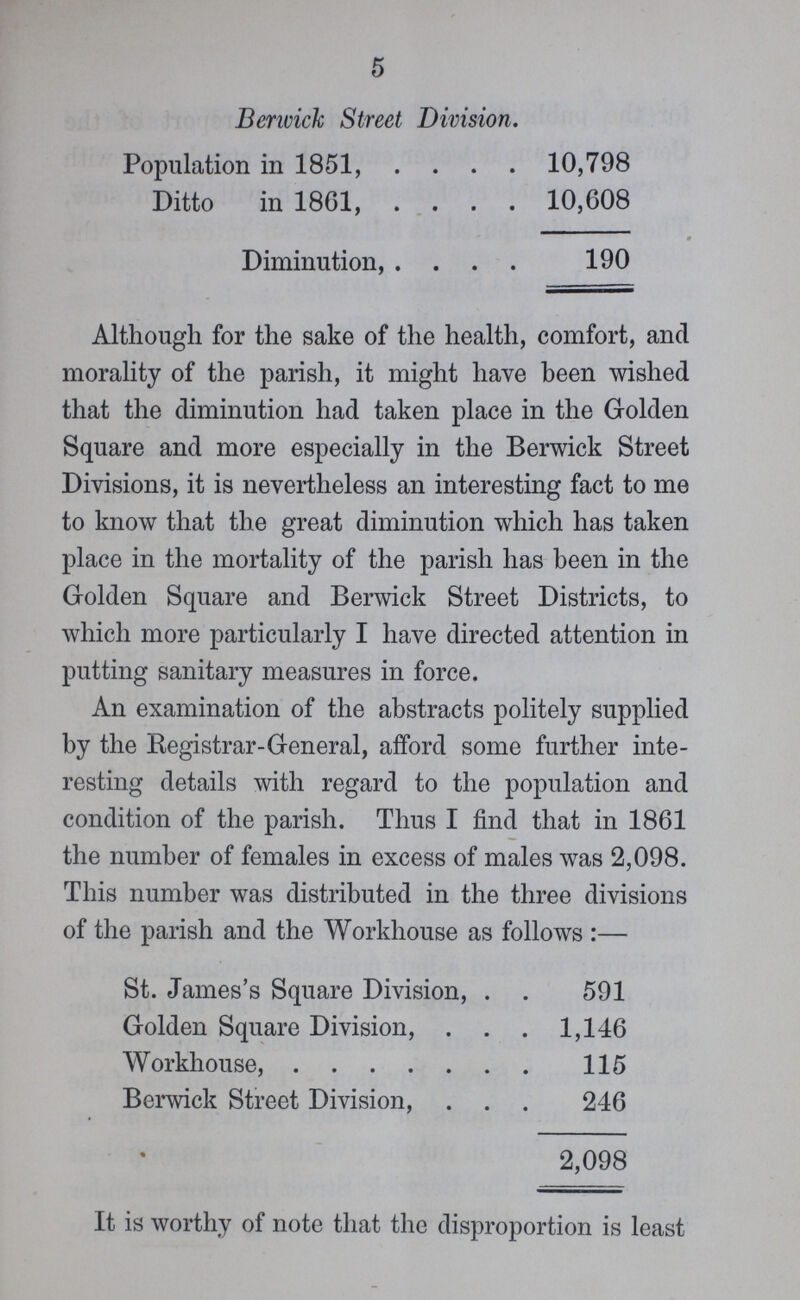 5 Berwick Street Division. Population in 1851, 10,798 Ditto in 1861, 10,608 Diminution, 190 Although for the sake of the health, comfort, and morality of the parish, it might have been wished that the diminution had taken place in the Golden Square and more especially in the Berwick Street Divisions, it is nevertheless an interesting fact to me to know that the great diminution which has taken place in the mortality of the parish has been in the Golden Square and Berwick Street Districts, to which more particularly I have directed attention in putting sanitary measures in force. An examination of the abstracts politely supplied by the Registrar-General, afford some further inte resting details with regard to the population and condition of the parish. Thus I find that in 1861 the number of females in excess of males was 2,098. This number was distributed in the three divisions of the parish and the Workhouse as follows:— St. James's Square Division, 591 Golden Square Division, 1,146 Workhouse, 115 Berwick Street Division, 246 2,098 It is worthy of note that the disproportion is least