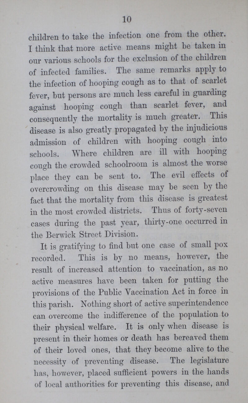 10 children to take the infection one from the other. I think that more active means might be taken in our various schools for the exclusion of the children of infected families. The same remarks apply to the infection of hooping cough as to that of scarlet fever, but persons are much less careful in guarding against hooping cough than scarlet fever, and consequently the mortality is much greater. This disease is also greatly propagated by the injudicious admission of children with hooping cough into schools. Where children are ill with hooping cough the crowded schoolroom is almost the worse place they can be sent to. The evil effects of overcrowding on this disease may be seen by the fact that the mortality from this disease is greatest in the most crowded districts. Thus of forty-seven cases during the past year, thirty-one occurred in the Berwick Street Division. It is gratifying to find but one case of small pox recorded. This is by no means, however, the result of increased attention to vaccination, as no active measures have been taken for putting the provisions of the Public Vaccination Act in force in this parish. Nothing short of active superintendence can overcome the indifference of the population to their physical welfare. It is only when disease is present in their homes or death has bereaved them of their loved ones, that they become alive to the necessity of preventing disease. The legislature has, however, placed sufficient powers in the hands of local authorities for preventing this disease, and