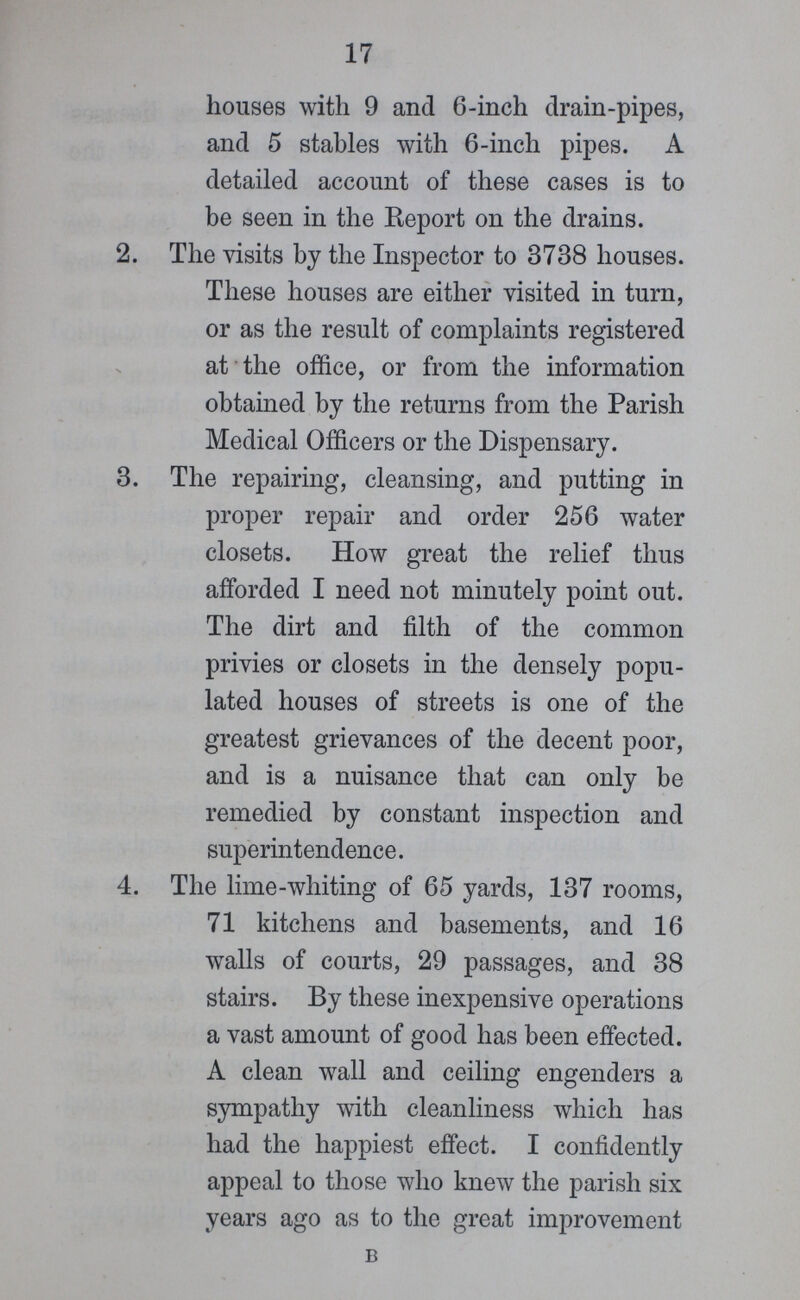 17 houses with 9 and 6-inch drain-pipes, and 5 stables with 6-inch pipes. A detailed account of these cases is to be seen in the Report on the drains. 2. The visits by the Inspector to 3738 houses. These houses are either visited in turn, or as the result of complaints registered at the office, or from the information obtained by the returns from the Parish Medical Officers or the Dispensary. 3. The repairing, cleansing, and putting in proper repair and order 256 water closets. How great the relief thus afforded I need not minutely point out. The dirt and filth of the common privies or closets in the densely popu lated houses of streets is one of the greatest grievances of the decent poor, and is a nuisance that can only be remedied by constant inspection and superintendence. 4. The lime-whiting of 65 yards, 137 rooms, 71 kitchens and basements, and 16 walls of courts, 29 passages, and 38 stairs. By these inexpensive operations a vast amount of good has been effected. A clean wall and ceiling engenders a sympathy with cleanliness which has had the happiest effect. I confidently appeal to those who knew the parish six years ago as to the great improvement B