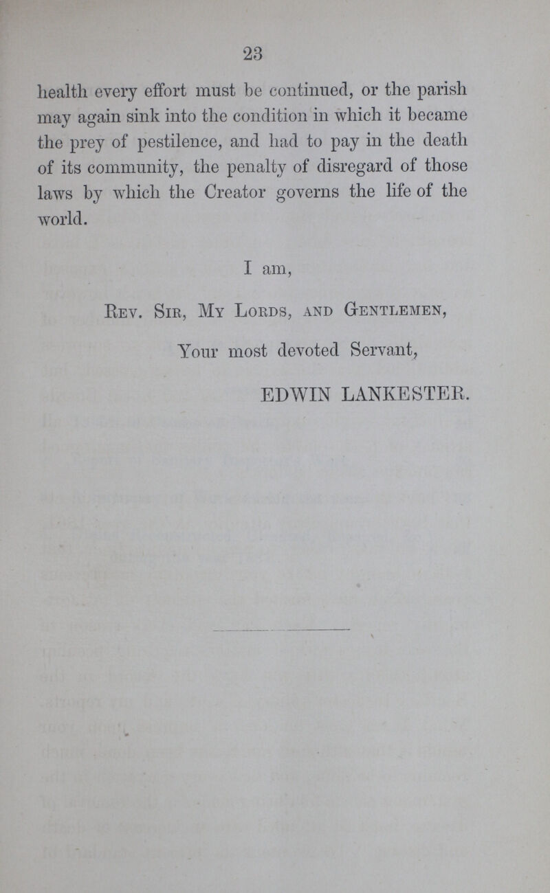 23 health every effort must be continued, or the parish may again sink into the condition in which it became the prey of pestilence, and had to pay in the death of its community, the penalty of disregard of those laws by which the Creator governs the life of the world. I am, Rev. Sir, My Lords, and Gentlemen, Your most devoted Servant, EDWIN LANKESTER.