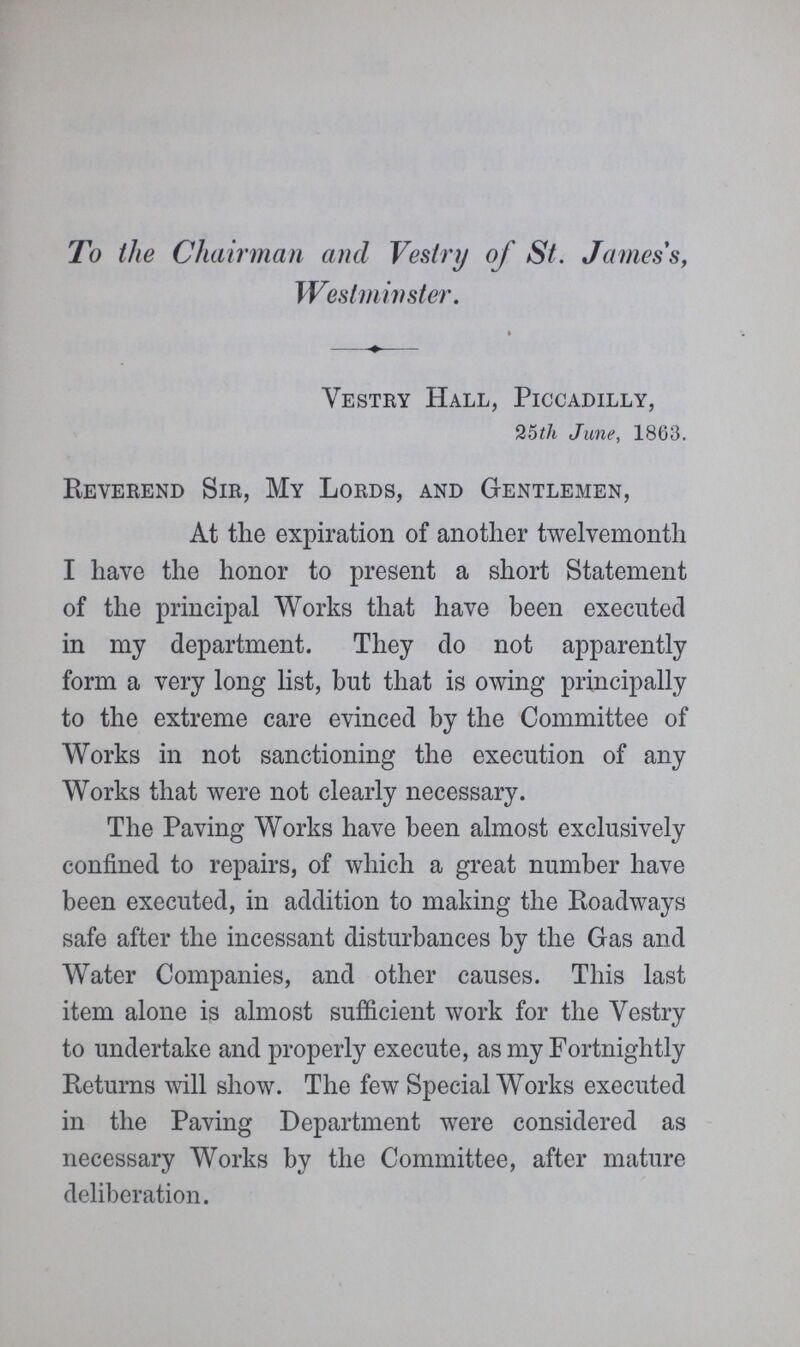 To the Chairman and Vestry of St. James's, Westminster. Vestry Hall, Piccadilly, 25th June, 1863. Reverend Sir, My Lords, and Gentlemen, At the expiration of another twelvemonth I have the honor to present a short Statement of the principal Works that have been executed in my department. They do not apparently form a very long list, but that is owing principally to the extreme care evinced by the Committee of Works in not sanctioning the execution of any Works that were not clearly necessary. The Paving Works have been almost exclusively confined to repairs, of which a great number have been executed, in addition to making the Roadways safe after the incessant disturbances by the Gas and Water Companies, and other causes. This last item alone is almost sufficient work for the Vestry to undertake and properly execute, as my Fortnightly Returns will show. The few Special Works executed in the Paving Department were considered as necessary Works by the Committee, after mature deliberation.