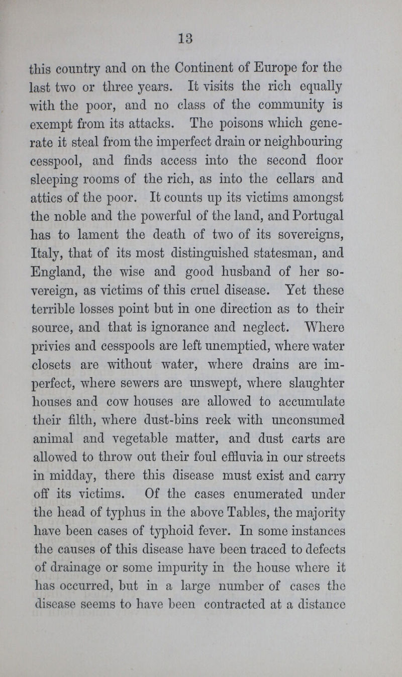 13 this country and on the Continent of Europe for the last two or three years. It visits the rich equally with the poor, and no class of the community is exempt from its attacks. The poisons which gene rate it steal from the imperfect drain or neighbouring cesspool, and finds access into the second floor sleeping rooms of the rich, as into the cellars and attics of the poor. It counts up its victims amongst the noble and the powerful of the land, and Portugal has to lament the death of two of its sovereigns, Italy, that of its most distinguished statesman, and England, the wise and good husband of her so vereign, as victims of this cruel disease. Yet these terrible losses point but in one direction as to their source, and that is ignorance and neglect. Where privies and cesspools are left unemptied, where water closets are without water, where drains are im perfect, where sewers are unswept, where slaughter houses and cow houses are allowed to accumulate their filth, where dust-bins reek with unconsumed animal and vegetable matter, and dust carts are allowed to throw out their foul effluvia in our streets in midday, there this disease must exist and carry off its victims. Of the cases enumerated under the head of typhus in the above Tables, the majority have been cases of typhoid fever. In some instances the causes of this disease have been traced to defects of drainage or some impurity in the house where it has occurred, but in a large number of cases the disease seems to have been contracted at a distance