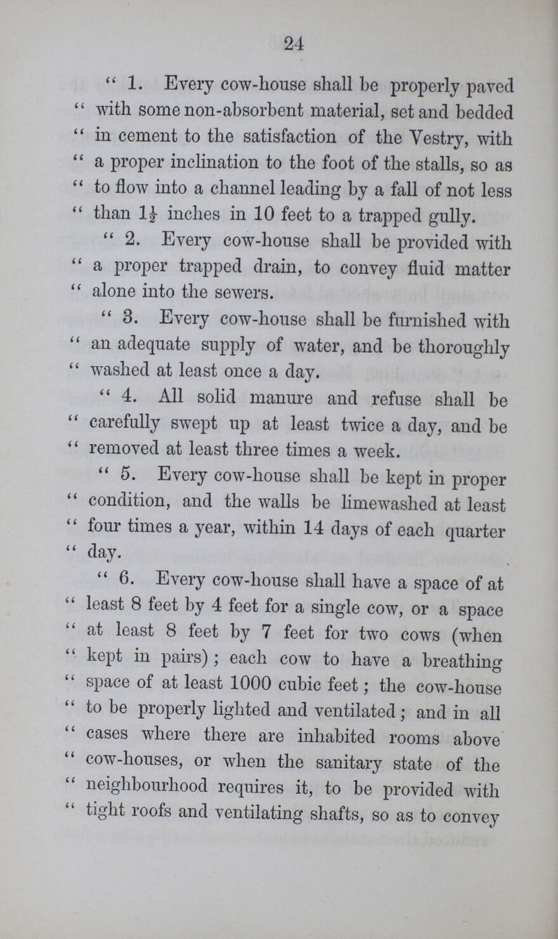 24 1. Every cow-house shall be properly paved with some non-absorbent material, set and bedded in cement to the satisfaction of the Vestry, with a proper inclination to the foot of the stalls, so as to flow into a channel leading by a fall of not less than 1£ inches in 10 feet to a trapped gully. 2. Every cow-house shall be provided with a proper trapped drain, to convey fluid matter alone into the sewers. 3. Every cow-house shall be furnished with an adequate supply of water, and be thoroughly washed at least once a day. 4. All solid manure and refuse shall be carefully swept up at least twice a day, and be removed at least three times a week. 5. Every cow-house shall be kept in proper condition, and the walls be limewashed at least four times a year, within 14 days of each quarter day. 6. Every cow-house shall have a space of at least 8 feet by 4 feet for a single cow, or a space at least 8 feet by 7 feet for two cows (when kept in pairs); each cow to have a breathing space of at least 1000 cubic feet; the cow-house to be properly lighted and ventilated; and in all cases where there are inhabited rooms above cow-houses, or when the sanitary state of the neighbourhood requires it, to be provided with tight roofs and ventilating shafts, so as to convey