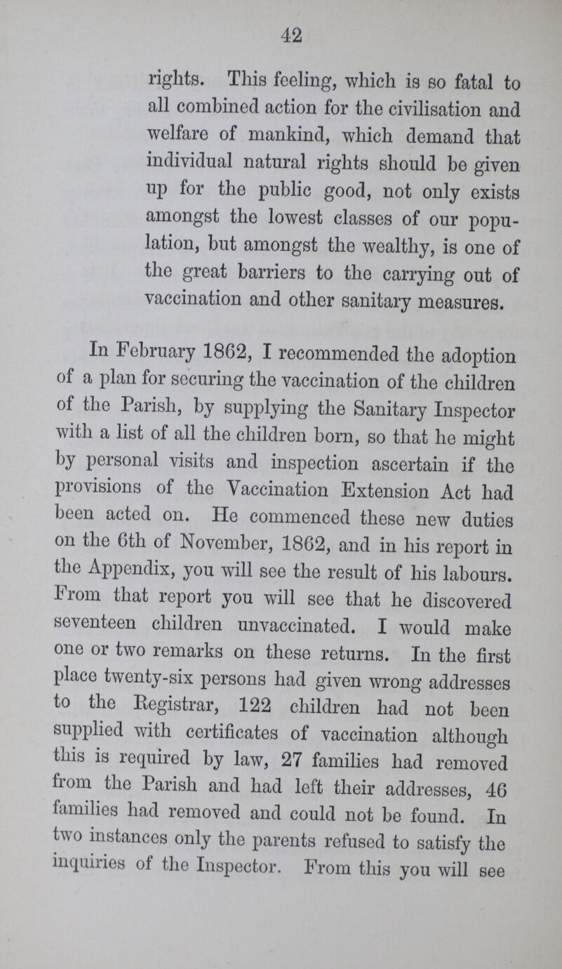 42 rights. This feeling, which is so fatal to all combined action for the civilisation and welfare of mankind, which demand that individual natural rights should be given up for the public good, not only exists amongst the lowest classes of our popu lation, but amongst the wealthy, is one of the great barriers to the carrying out of vaccination and other sanitary measures. In February 1862, I recommended the adoption of a plan for securing the vaccination of the children of the Parish, by supplying the Sanitary Inspector with a list of all the children born, so that he might by personal visits and inspection ascertain if the provisions of the Vaccination Extension Act had been acted on. He commenced these new duties on the 6th of November, 1862, and in his report in the Appendix, you will see the result of his labours. From that report you will see that he discovered seventeen children unvaccinated. I would make one or two remarks on these returns. In the first place twenty-six persons had given wrong addresses to the Registrar, 122 children had not been supplied with certificates of vaccination although this is required by law, 27 families had removed from the Parish and had left their addresses, 46 families had removed and could not be found. In two instances only the parents refused to satisfy the inquiries of the Inspector. From this you will see