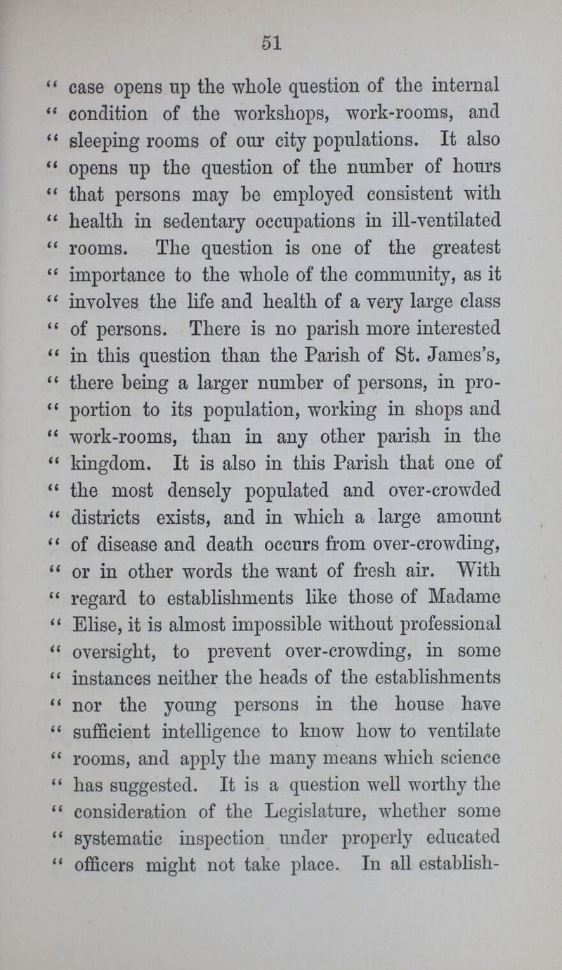 51 case opens up the whole question of the internal condition of the workshops, work-rooms, and sleeping rooms of our city populations. It also opens up the question of the number of hours that persons may be employed consistent with health in sedentary occupations in ill-ventilated rooms. The question is one of the greatest importance to the whole of the community, as it involves the life and health of a very large class of persons. There is no parish more interested in this question than the Parish of St. James's, there being a larger number of persons, in pro portion to its population, working in shops and work-rooms, than in any other parish in the kingdom. It is also in this Parish that one of the most densely populated and over-crowded districts exists, and in which a large amount of disease and death occurs from over-crowding, or in other words the want of fresh air. With regard to establishments like those of Madame Elise, it is almost impossible without professional oversight, to prevent over-crowding, in some instances neither the heads of the establishments nor the young persons in the house have sufficient intelligence to know how to ventilate rooms, and apply the many means which science has suggested. It is a question well worthy the consideration of the Legislature, whether some systematic inspection under properly educated officers might not take place. In all establish-