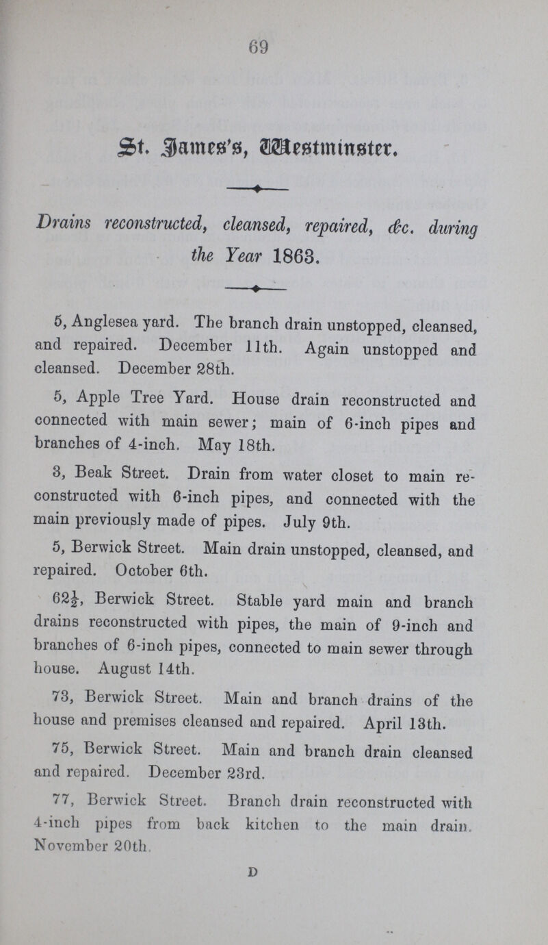 69 St James's, Westminster. Drains reconstructed, cleansed, repaired, &c. during the Year 1863. 5, Anglesea yard. The branch drain unstopped, cleansed, and repaired. December 11th. Again unstopped and cleansed. December 28th. 5, Apple Tree Yard. House drain reconstructed and connected with main sewer; main of 6-inch pipes and branches of 4-inch. May 18th. 3, Beak Street. Drain from water closet to main re constructed with 6-inch pipes, and connected with the main previously made of pipes. July 9th. 5, Berwick Street. Main drain unstopped, cleansed, and repaired. October 6th. 62½, Berwick Street. Stable yard main and branch drains reconstructed with pipes, the main of 9-inch and branches of 6-inch pipes, connected to main sewer through house. August 14th. 73, Berwick Street. Main and branch drains of the house and premises cleansed and repaired. April 13th. 75, Berwick Street. Main and branch drain cleansed and repaired. December 23rd. 77, Berwick Street. Branch drain reconstructed with 4-inch pipes from back kitchen to the main drain. November 20th D