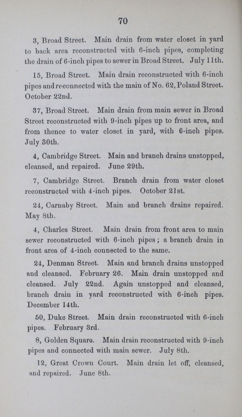 70 3, Broad Street. Main drain from water closet in yard to back area reconstructed with 6-inch pipes, completing the drain of 6-inch pipes to sewer in Broad Street. July 11th. 15, Broad Street. Main drain reconstructed with 6-inch pipes and reconnected with the main of No. 62, Poland Street. October 22nd. 37, Broad Street. Main drain from main sewer in Broad Street reconstructed with 9-inch pipes up to front area, and from thence to water closet in yard, with 6-inch pipes. July, 30th. 4, Cambridge Street. Main and branch drains unstopped, cleansed, and repaired. June 29th. 7, Cambridge Street. Branch drain from water closet reconstructed with 4-inch pipes. October 21st. 24, Carnaby Street. Main and branch drains repaired. May 8th. 4, Charles Street. Main drain from front area to main sewer reconstructed with 6-inch pipes; a branch drain in front area of 4-inch connected to the same. 24, Denman Street. Main and branch drains unstopped and cleansed. February 26. Main drain unstopped and cleansed. July 22nd. Again unstopped and cleansed, branch drain in yard reconstructed with 6-inch pipes. December 14 th. 50, Duke Street. Main drain reconstructed with 6-inch pipes. February 3rd. 8, Golden Square. Main drain reconstructed with 9-inch pipes and connected with main sewer. July 8th. 12, Great Crown Court. Main drain let off, cleansed, and repaired. June 8th.
