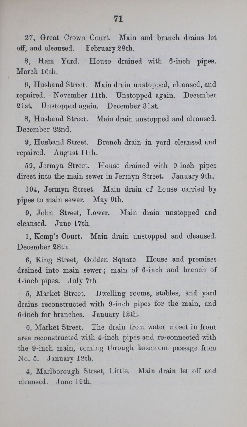 71 27, Great Crown Court. Main and branch drains let off, and cleansed. February 28th. 8, Ham Yard. House drained with 6-inch pipes. March 16th. 6, Husband Street. Main drain unstopped, cleansed, and repaired. November 11th. Unstopped again. December 21st. Unstopped again. December 31st. 8, Husband Street. Main drain unstopped and cleansed. December 22nd. 9, Husband Street. Branch drain in yard cleansed and repaired. August 11th. 59, Jermyn Street. House drained with 9-inch pipes direct into the main sewer in Jermyn Street. January 9th. 104, Jermyn Street. Main drain of house carried by pipes to main sewer. May 9th. 9, John Street, Lower. Main drain unstopped and cleansed. June 17th. 1, Kemp's Court. Main drain unstopped and cleansed. December 28th. 6, King Street, Golden Square House and premises drained into main sewer; main of 6-inch and branch of 4-inch pipes. July 7th. 5, Market Street. Dwelling rooms, stables, and yard drains reconstructed with 9-inch pipes for the main, and 6-inch for branches. January 12th. 6, Market Street. The drain from water closet in front area reconstructed with 4-inch pipes and re-connected with the 9-inch main, coming through basement passage from No. 5. January 12th. 4, Marlborough Street, Little. Main drain let off and cleansed. June 19th.