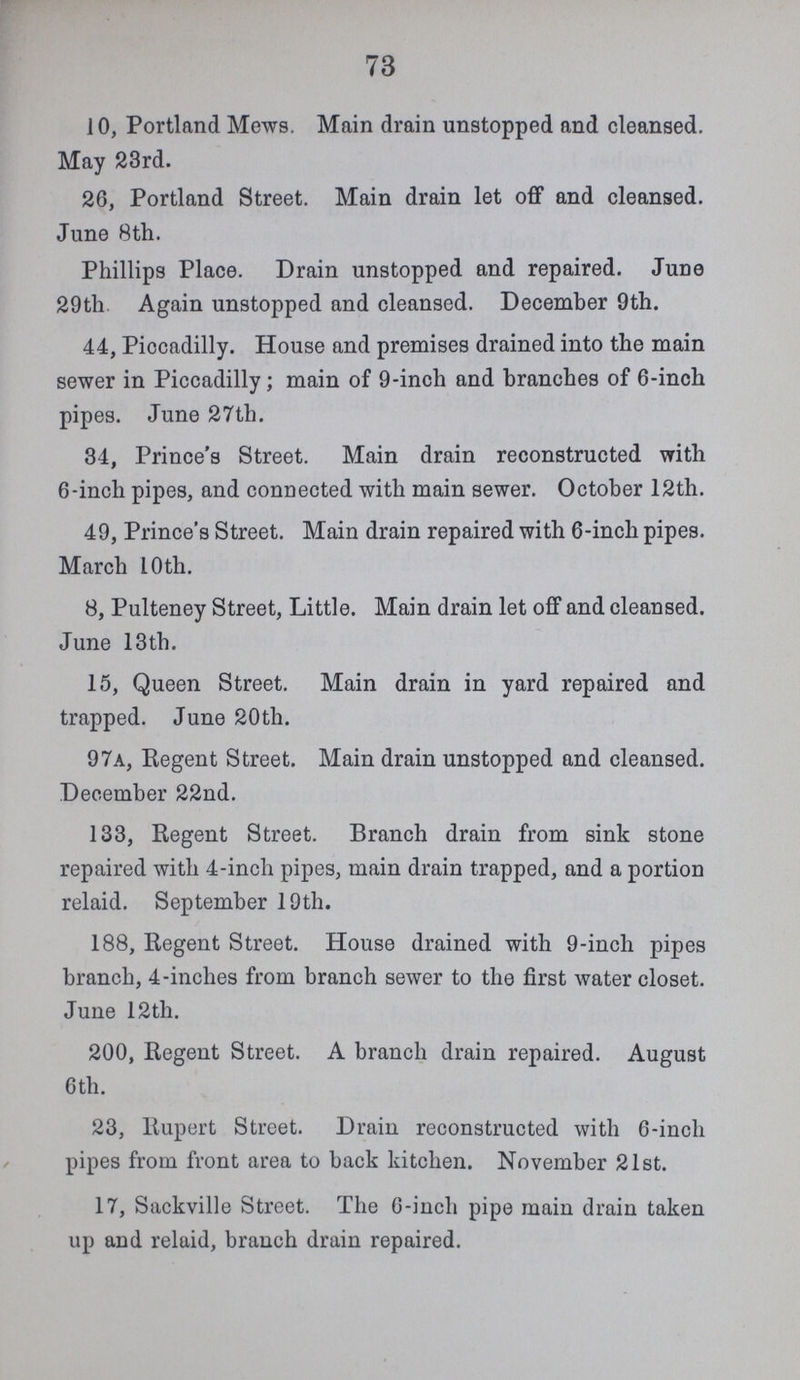 73 10, Portland Mews. Main drain unstopped and cleansed. May 23rd. 26, Portland Street. Main drain let off and cleansed. June 8th. Phillips Place. Drain unstopped and repaired. June 29th Again unstopped and cleansed. December 9th. 44, Piocadilly. House and premises drained into the main sewer in Piccadilly; main of 9-inch and branches of 6-inch pipes. June 27th. 34, Prince's Street. Main drain reconstructed with 6-inch pipes, and connected with main sewer. October 12th. 49, Prince's Street. Main drain repaired with 6-inch pipes. March 10 th. 8, Pulteney Street, Little. Main drain let off and cleansed. June 13th. 15, Queen Street. Main drain in yard repaired and trapped. June 20th. 97A, Regent Street. Main drain unstopped and cleansed. December 22nd. 133, Regent Street. Branch drain from sink stone repaired with 4-inch pipes, main drain trapped, and a portion relaid. September 19th. 188, Regent Street. House drained with 9-inch pipes branch, 4-inches from branch sewer to the first water closet. June 12th. 200, Regent Street. A branch drain repaired. August 6th. 23, Rupert Street. Drain reconstructed with 6-inch pipes from front area to back kitchen. November 21st. 17, Sackville Street. The 6-inch pipe main drain taken up and relaid, branch drain repaired.