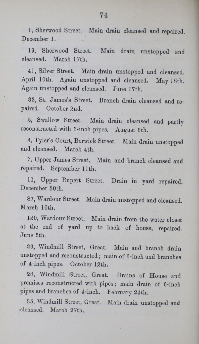 74 1, Sherwood Street. Main drain cleansed and repaired. December 1. 19, Sherwood Street. Main drain unstopped and cleansed. March 17th. 41, Silver Street. Main drain unstopped and cleansed. April 10th. Again unstopped and cleansed. May 18th. Again unstopped and cleansed. June 17th. 33, St. James's Street. Branch drain cleansed and re paired. October 2nd. 2, Swallow Street. Main drain cleansed and partly reconstructed with 6-inch pipes. August 6th. 4, Tyler's Court, Berwick Street. Main drain unstopped and cleansed. March 4th. 7, Upper James Street. Main and branch cleansed and repaired. September 11th. 11, Upper Rupert Street. Drain in yard repaired. December 30th. 87, Wardour Street. Main drain unstopped and cleansed. March 10 th. 120, Wardour Street. Main drain from the water closet at the end of yard up to back of house, repaired. June 5 th. 26, Windmill Street, Great. Main and branch drain unstopped and reconstructed; main of 6-inch and branches of 4-inch pipes. October 12th. 28, Windmill Street, Great. Drains of House and premises reconstructed with pipes; main drain of 6-inch pipes and branches of 4-incli. February 24th. 35, Windmill Street, Great. Main drain unstopped and cleansed. March 27th.