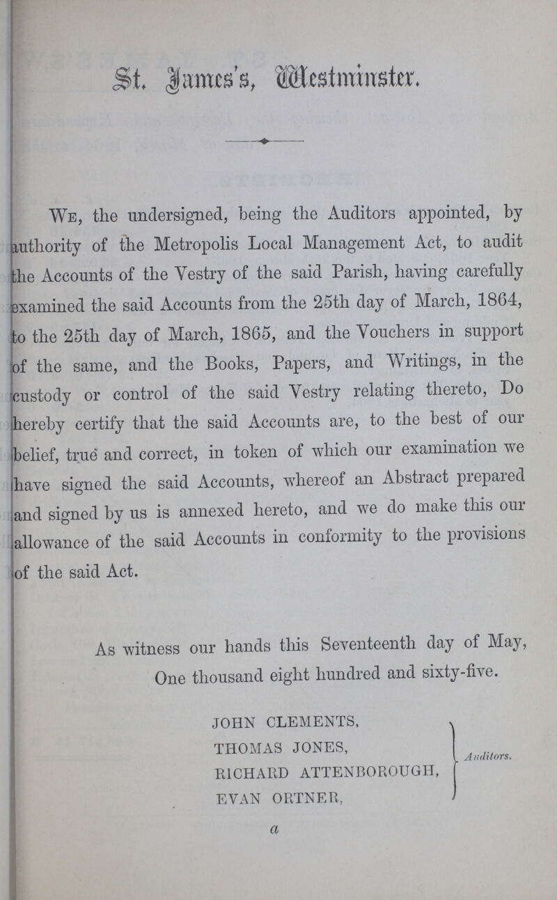 St. James's, Westminster. We, the undersigned, being the Auditors appointed, by authority of the Metropolis Local Management Act, to audit ;he Accounts of the Vestry of the said Parish, having carefully examined the said Accounts from the 25th day of March, 1864, to the 25th day of March, 1865, and the Vouchers in support of the same, and the Books, Papers, and Writings, in the custody or control of the said Vestry relating thereto, Do hereby certify that the said Accounts are, to the best of our belief, true and correct, in token of which our examination we have signed the said Accounts, whereof an Abstract prepared and signed by us is annexed hereto, and we do make this our allowance of the said Accounts in conformity to the provisions of the said Act. As witness our hands this Seventeenth day of May, One thousand eight hundred and sixty-five. john clements, thomas jones, richard attenborough, evan ortner, Auditors. a