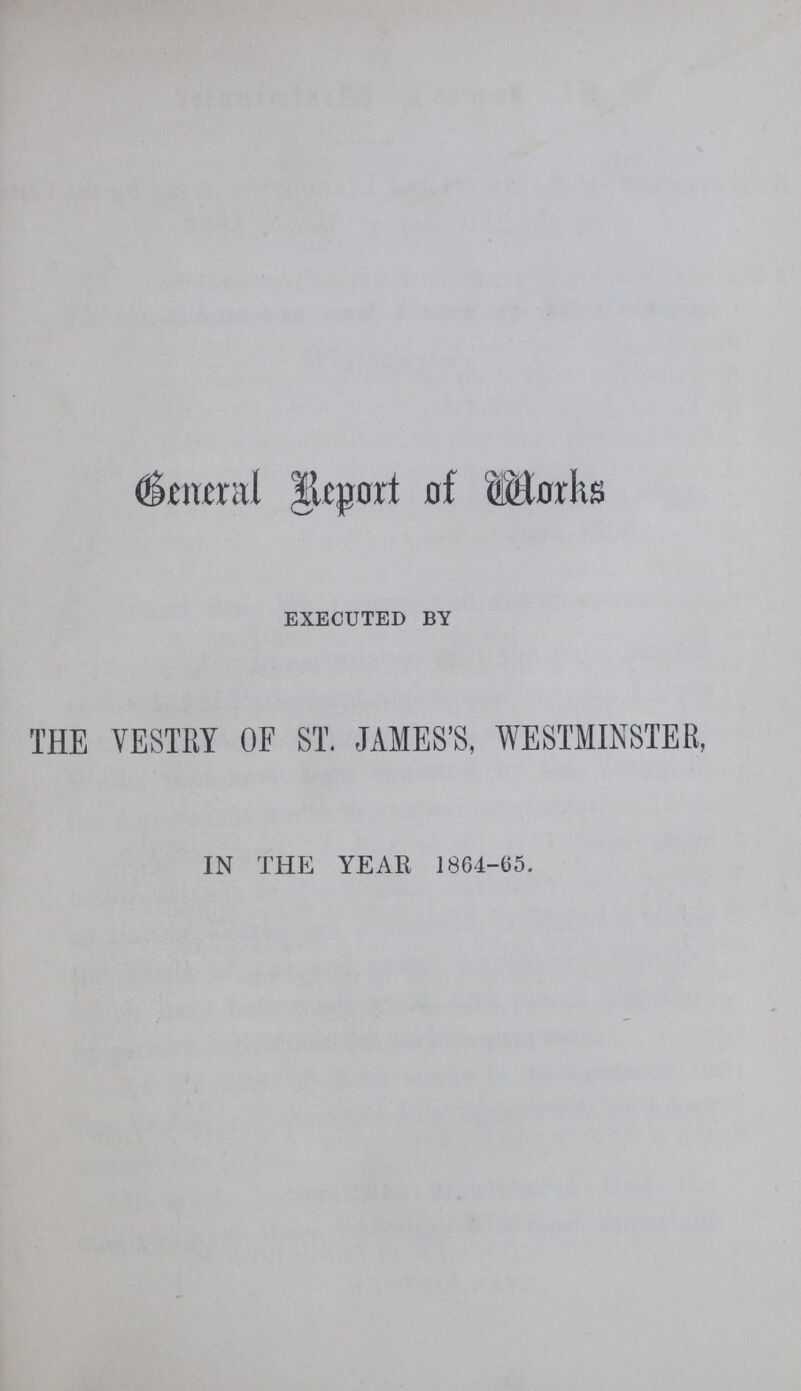 General Report of Works EXECUTED BY THE VESTRY OF ST. JAMES'S, WESTMINSTER, IN THE YEAR 1864-05.