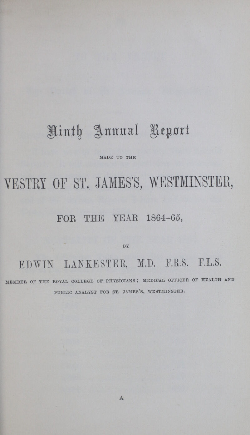 Ninth Annual Report made to the VESTRY OF ST. JAMES'S, WESTMINSTER, FOB THE YEAR 18G4-65, by EDWIN LANEESTEE, M.D. E.E.S. F.L.S. member of the royal college of physicians ; medical officer of health and public analyst for 8t. james's, westminster. a