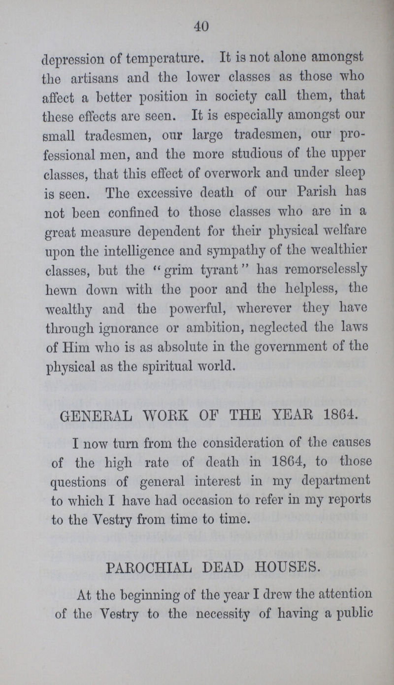 40 depression of temperature. It is not alone amongst the artisans and the lower classes as these who affect a better position in society call them, that these effects are seen. It is especially amongst our small tradesmen, our large tradesmen, our pro fessional men, and the more studious of the upper classes, that this effect of overwork and under sleep is seen. The excessive death of our Parish has not been confined to these classes who are in a great measure dependent for their physical welfare upon the intelligence and sympathy of the wealthier classes, but the grim tyrant has remorselessly hewn down with the poor and the helpless, the wealthy and the powerful, wherever they have through ignorance or ambition, neglected the laws of Him who is as absolute in the government of the physical as the spiritual world. GENERAL WORK OF THE YEAR 1864. I now turn from the consideration of the causes of the high rate of death in 1864, to these questions of general interest in my department to which I have had occasion to refer in my reports to the Vestry from time to time. PAROCHIAL DEAD HOUSES. At the beginning of the year I drew the attention of the Vestry to the necessity of having a public