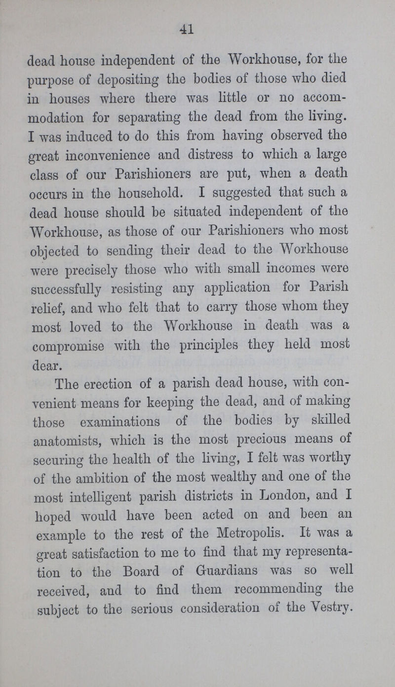41 dead house independent of the Workhouse, for the purpose of depositing the bodies of these who died in houses where there was little or no accom modation for separating the dead from the living. I was induced to do this from having observed the great inconvenience and distress to which a large class of our Parishioners are put, when a death occurs in the household. I suggested that such a dead house should be situated independent of the Workhouse, as these of our Parishioners who most objected to sending their dead to the Workhouse were precisely these who with small incomes were successfully resisting any application for Parish relief, and who felt that to carry these whom they most loved to the Workhouse in death was a compromise with the principles they held most dear. The erection of a parish dead house, with con venient means for keeping the dead, and of making these examinations of the bodies by skilled anatomists, which is the most precious means of securing the health of the living, I felt was worthy of the ambition of the most wealthy and one of the most intelligent parish districts in London, and I hoped would have been acted on and been an example to the rest of the Metropolis. It was a great satisfaction to me to find that my representa tion to the Board of Guardians was so well received, and to find them recommending the subject to the serious consideration of the Vestry.