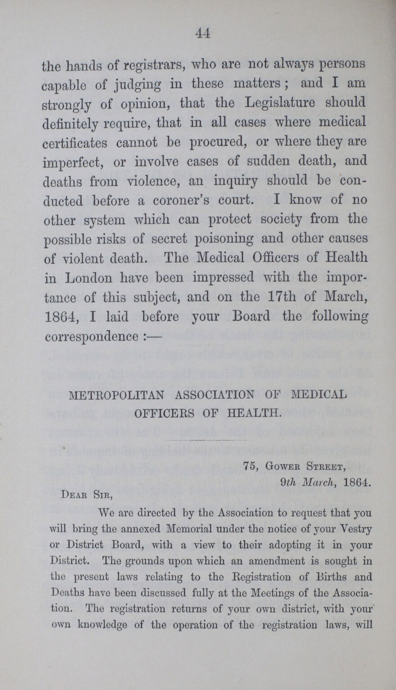 44 the hands of registrars, who are not always persons capable of judging in these matters; and I am strongly of opinion, that the Legislature should definitely require, that in all cases where medical certificates cannot be procured, or where they are imperfect, or involve cases of sudden death, and deaths from violence, an inquiry should be con ducted before a coroner's court. I know of no other system which can protect society from the possible risks of secret poisoning and other causes of violent death. The Medical Officers of Health in London have been impressed with the impor tance of this subject, and on the 17th of March, 1864, I laid before your Board the following correspondence:— METROPOLITAN ASSOCIATION OF MEDICAL OFFICERS OF HEALTH. 75, Gower Street, 9th March, 1864. Dear Sir, We arc directed by the Association to request that you will bring the annexed Memorial under the notice of your Vestry or District Board, with a view to their adopting it in your District. The grounds upon which an amendment is sought in the present laws relating to the Registration of Births and Deaths have been discussed fully at the Meetings of the Associa tion. The registration returns of your own district, with your' own knowledge of the operation of the registration laws, will