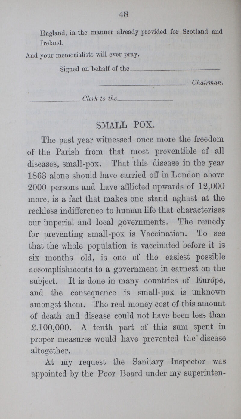 48 England, in the manner already provided for Scotland and Ireland. And your memorialists will ever pray. Signed on behalf of the Chairman. Clerk to the SMALL POX. The past year witnessed once more the freedom of the Parish from that most preventible of all diseases, small-pox. That this disease in the year 18G3 alone should have carried off in London above 2000 persons and have afflicted upwards of 12,000 more, is a fact that makes one stand aghast at the reckless indifference to human life that characterises our imperial and local governments. The remedy for preventing small-pox is Vaccination. To see that the whole population is vaccinated before it is six months old, is one of the easiest possible accomplishments to a government in earnest on the subject. It is done in many countries of Europe, and the consequence is small-pox is unknown amongst them. The real money cost of this amount of death and disease could not have been less than £.100,000. A tenth part of this sum spent in proper measures would have prevented the disease altogether. At my request the Sanitary Inspector was appointed by the Poor Board under my superinten-