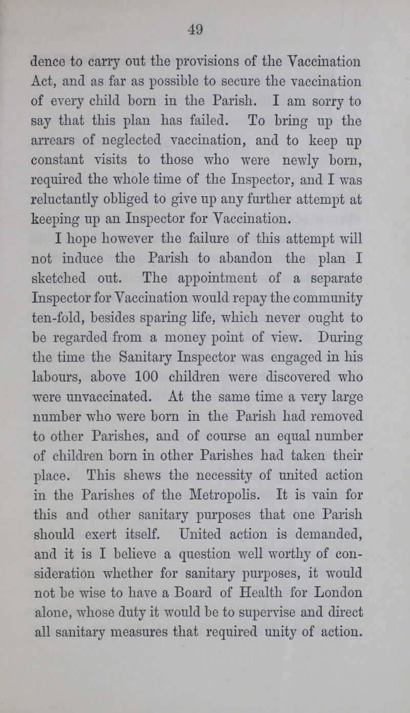 49 dence to carry out the provisions of the Vaccination Act, and as far as possible to secure the vaccination of every child born in the Parish. I am sorry to say that this plan has failed. To bring up the arrears of neglected vaccination, and to keep up constant visits to those who were newly born, required the whole time of the Inspector, and I was reluctantly obliged to give up any further attempt at keeping up an Inspector for Vaccination. I hope however the failure of this attempt will not induce the Parish to abandon the plan I sketched out. The appointment of a separate Inspector for Vaccination would repay the community ten-fold, besides sparing life, which never ought to be regarded from a money point of view. During the time the Sanitary Inspector was engaged in his labours, above 100 children were discovered who were unvaccinated. At the same time a very large number who were born in the Parish had removed to other Parishes, and of course an equal number of children born in other Parishes had taken their place. This shews the necessity of united action in the Parishes of the Metropolis. It is vain for this and other sanitary purposes that one Parish should exert itself. United action is demanded, and it is I believe a question well worthy of con sideration whether for sanitary purposes, it would not be wise to have a Board of Health for London alone, whose duty it would be to supervise and direct all sanitary measures that required unity of action.