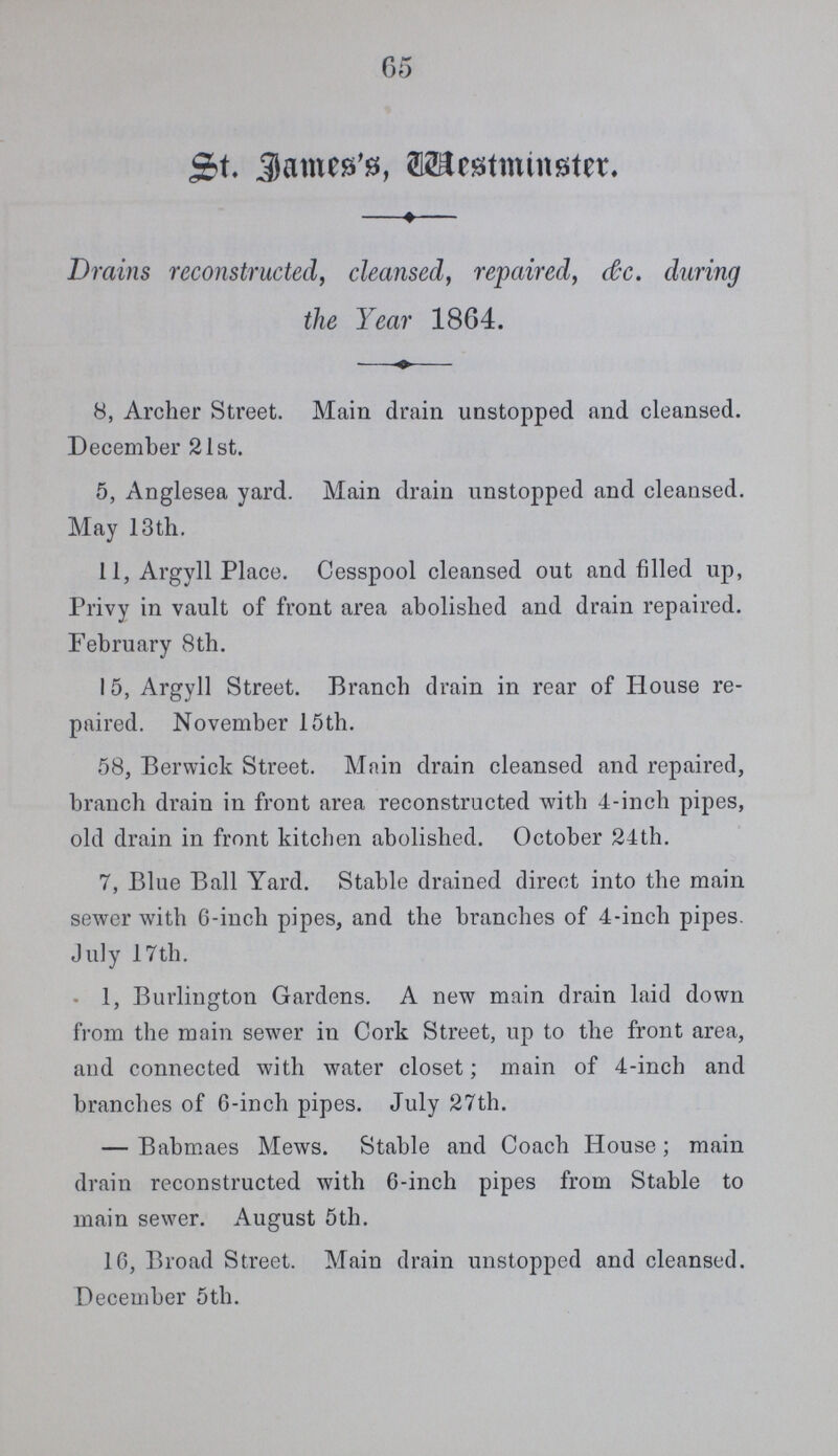 65 St. James's Westminster. Drains reconstructed, cleansed, repaired, c&c. during the Year 1864 8, Archer Street. Main drain unstopped and cleansed. December 21st. 5, Anglesea yard. Main drain unstopped and cleansed. May 13th. 11, Argyll Place. Cesspool cleansed out and filled up, Privy in vault of front area abolished and drain repaired. February 8th. 15, Argyll Street. Branch drain in rear of House re paired. November 15 th. 58, Berwick Street. Main drain cleansed and repaired, branch drain in front area reconstructed with 4-inch pipes, old drain in front kitchen abolished. October 24th. 7, Blue Ball Yard. Stable drained direct into the main sewer with 6-inch pipes, and the branches of 4-inch pipes. July 17th. 1, Burlington Gardens. A new main drain laid down from the main sewer in Cork Street, up to the front area, and connected with water closet; main of 4-inch and branches of 6-inch pipes. July 27th. —Babmaes Mews. Stable and Coach House; main drain reconstructed with 6-inch pipes from Stable to main sewer. August 5th. 16, Broad Street. Main drain unstopped and cleansed. December 5th.