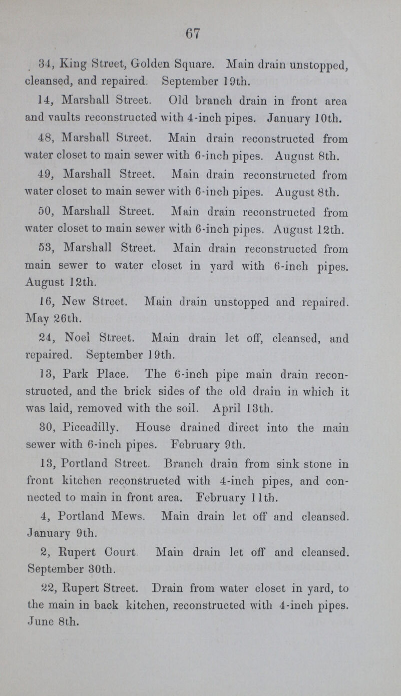 67 34, King Street, Golden Square. Main drain unstopped, cleansed, and repaired. September 19th. 14, Marshall Street. Old branch drain in front area and vaults reconstructed with 4-inch pipes. January 10th. 48, Marshall Street. Main drain reconstructed from water closet to main sewer with 6-inch pipes. August 8th. 49, Marshall Street. Main drain reconstructed from water closet to main sewer with 6-inch pipes. August 8th. 50, Marshall Street. Main drain reconstructed from water closet to main sewer with 6-inch pipes. August 12th. 53, Marshall Street. Main drain reconstructed from main sewer to water closet in yard with 6-inch pipes. August 12th. 16, New Street. Main drain unstopped and repaired. May 26th. 24, Noel Street. Main drain let off, cleansed, and repaired. September 1 9th. 13, Park Place. The 6-inch pipe main drain recon structed, and the brick sides of the old drain in which it was laid, removed with the soil. April 13th. 30, Piccadilly. House drained direct into the main sewer with 6-inch pipes. February 9th. 13, Portland Street. Branch drain from sink stone in front kitchen reconstructed with 4-inch pipes, and con nected to main in front area. February 11th. 4, Portland Mews. Main drain let off and cleansed. January 9th. 2, Rupert Court Main drain let off and cleansed. September 30th. 22, Rupert Street. Drain from water closet in yard, to the main in back kitchen, reconstructed with 4-inch pipes. June 8th.