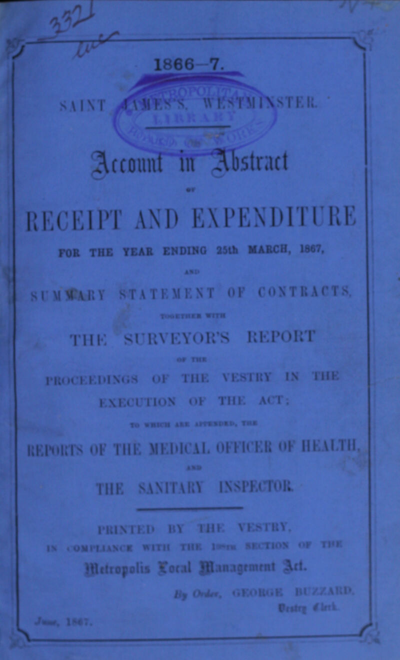 1866-7. SAINT JAMES'S. WESTMINSTER. Account in Abstract of RECEIPT AND EXPENDITURE FOR THE YEAR ENDING 25th MARCH,1867, AND SUMMERY STATEMENT OF CONTRACTS. TOGETHER WITH THE SURVEYOR'S REPORT OF THE PROCEEDINGS OF THE VESTRY IN THE EXECUTION OF THE ACT; TO WHICH ARE ???,THE REPORTS OF THE MEDICAL OFFICER OF HEALTH, AND THE SANITARY BY THE VESTRY, IN COMPLIANCE WITH THE ??? SECTION OF THE Metropolis Local Management Act. By order, GEORGE BUZZARD, Vestry ??? June,1867.