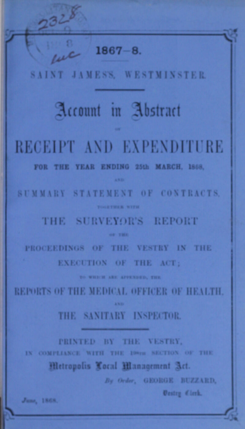 1867-8. SAINT JAMES'S WESTMINSTER. Account in Abstract RECEIPT AND EXPENDITURE FOR THE YEAR ENDING 25th MARCH, 1868, AND SUMMARY STATEMENT OF CONTRACTS. TOGETHER WITH THE SURVEYOR'S REPORT OF THE PROCEEDINGS OF THE VESTRY IN THE EXECUTION OF THE ACT; TO WHICH ARE APPENDED, FOR REPORTS OF THE MEDICAL OFFICER OF HEALTH. AND THE SANITARY INSPECTOR PRINTED BY THE VESTRY, IN COMPLIANCE WITH THE ??? SECTION OF THE Metropolis Local Management Act. By Order, GEORGE BUZZARD, Vestry Clerk. June, 1868.